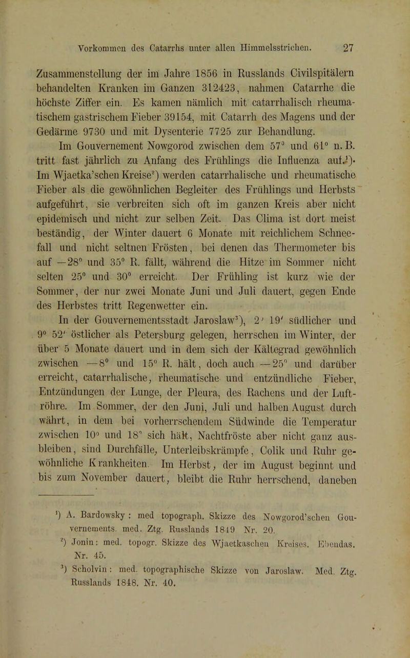 Zusammenstellung der im Jahre 1856 in Russlands Civilspitälern behandelten Kranken im Ganzen 312423, nahmen Catarrhe die höchste Ziffer ein. Es kamen nämlich mit catarrhalisch rheuma- tischem gastrischem Fieber 39154, mit Catarrh des Magens und der Gedärme 9730 und mit Dysenterie 7725 zur Behandlung. Im Gouvernement Nowgorod zwischen dem 57“ und 61“ u. B. tritt fast jährlich zu Anfang des Frühlings die Influenza autJ)- Im Wjaetka’sehen Kreise* *) werden catarrhalische und rheumatische Fieber als die gewöhnlichen Begleiter des Frühlings und Herbsts aufgeführt, sie verbreiten sich oft im ganzen Kreis aber nicht epidemisch und nicht zur selben Zeit. Das Clima ist dort meist beständig, der Winter dauert 6 Monate mit reichlichem Schnee- fall und nicht seltnen Frösten, bei denen das Thermometer bis auf —28“ und 35“ R. fällt, während die Hitze im Sommer nicht selten 25“ und 30“ erreicht. Der Frühling ist kurz wie der Sommer, der nur zwei Monate Juni und Juli dauert, gegen Ende des Herbstes tritt Regenwetter ein. In der Gouvernementsstadt Jaroslaw“), 2' 19' südlicher und 9“ 52' östlicher als Petersburg gelegen, herrschen im Winter, der über 5 Monate dauert und in dem sich der Kältegrad gewöhnlich zwischen —8“ und 15“ R. hält, doch auch —25 und darüber erreicht, catorrhalische, rheumatische und entzündliche Fieber, Entzündungen der Lunge, der Pleura, des Rachens und der Luft- röhre. Im Sommer, der den Juni, Juli und halben August durch währt, in dem bei vorherrschendem Südwinde die Temperatur zwischen 10“ und 18 sich hält, Nachtfi’öste aber nicht ganz aus- bleiben, sind Durchfälle, Unterleibskrämpfe, Colik und Ruhr ge- wöhnliche Krankheiten. Im Herbst, der im August beginnt und bis zum November dauert, bleibt die Ruhr herrschend, daneben ') A. Bardowsky ; med topograph. Skizze des Nowgorod’sclien Gou- vernements. med. Ztg. Russlands 1849 Nr. 20. *) Jonin: med. topogr. Skizze des Wjaetkasdieu Kreises. Ebendas. Nr. 45. b Scholvin: med. topographische Skizze von Jaroslaw. Med. Ztg. Russlands 1848. Nr. 40.