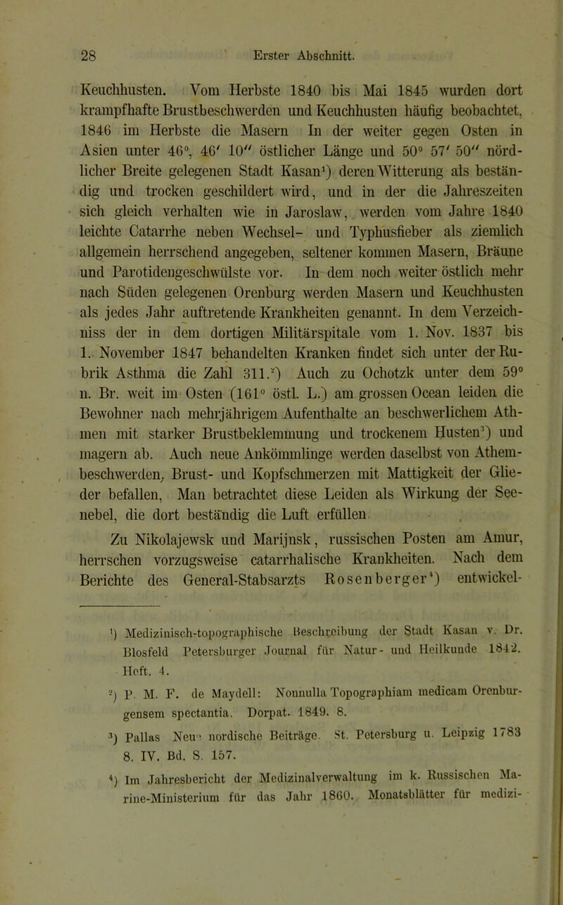 Keuchhusten. Vom Herbste 1840 l)is Mai 1845 wurden dort krampfhafte Brustb&schwerdcn und Keuchhusten häufig beobachtet, 1846 im Herbste die Masern In der weiter gegen Osten in Asien unter 46“, 46' 10 östlicher Länge und 50“ 57' 50 nörd- licher Breite gelegenen Stadt Kasan’) deren Witterung als bestän- dig und trocken geschildert wird, und in der die Jahreszeiten • sich gleich verhalten wie in Jaroslaw, werden vom Jahre 1840 leichte Catarrhe neben Wechsel- und Typhusfieber als ziemlich allgemein herrschend angegeben, seltener kommen Masern, Bräune und Parotideugeschwülste vor. In dem noch weiter östlich mehr nach Süden gelegenen Orenburg werden Masern und Keuchhusten als jedes Jahr auftretende Krankheiten genannt. In dem Verzeich- niss der in dem dortigen Militärspitale vom 1. Nov. 1837 bis 1. November 1847 behandelten Kranken findet sich unter der Ru- brik Asthma die Zahl 311.') Auch zu Ochotzk unter dem 59“ n. Br. weit im Osten (161“ östl. L.) am grossen Ocean leiden die Bewohner nach mehrjährigem Aufenthalte an beschwerlichem Ath- men mit starker Brustbeklemmung und trockenem HusteiP) und magern ab. Auch neue Ankömmlinge werden daselbst von Athem- beschwerden; Brust- und Kopfschmerzen mit Mattigkeit der Glie- der befallen. Man betrachtet diese Leiden als Wirkung der See- nebel, die dort beständig die Luft erfüllen. Zu Nikolajewsk und Marijnsk, russischen Posten am Amur, herrschen vorzugsweise catarrhalische Krankheiten. Nach dem Berichte des General-Stabsarzts Rosenberger*) entwickel- ’) Medizinisch-topographische Hesclu:oihung der Stadt Kasan v. Dr. Biosfeld Petersburger Journal für Natur- und Heilkunde 184-2. Heft. 4. 0 P. M. F. de Maydell: Nonnulla Topographiam medicam Orenbur- gensem spectantia. Dorpat. 1849. 8. Pallas Neu ' nordische Beiträge. St. Petersburg u. Leipzig 1783 8. IV. Bd. S. 157. ♦) Im Jahresbericht der Medizinalverwaltuug ini k. Russischen Ma- rine-Ministerium für das Jahr 1860. Monatsblätter für mcdizi-