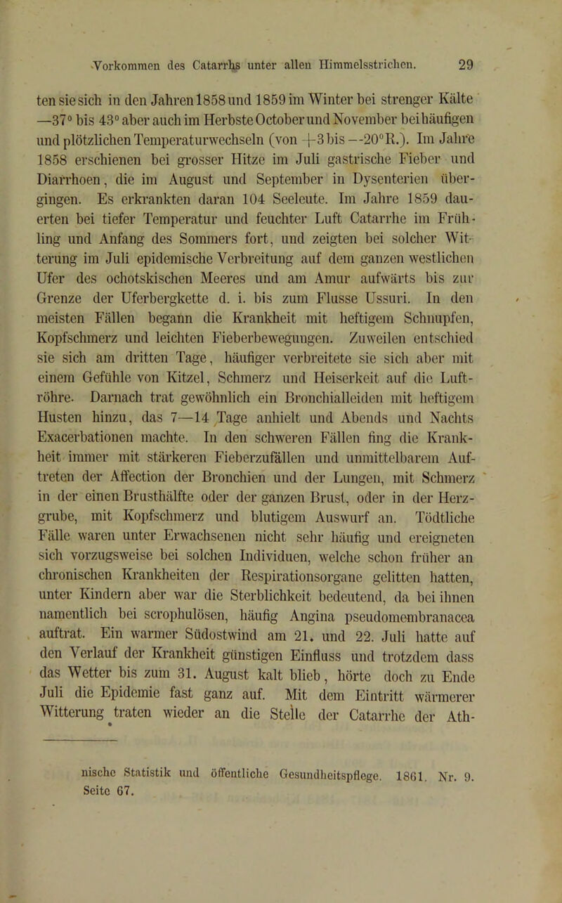 ten sie sich in den Jahren 1858 und 1859 im Winter bei strenger Kälte —37® bis 43® aber auch im Herbste October und November beihäufigen und plötzlichen Temperaturwechseln (von }-3bis—20® R.). Im Jahre 1858 erschienen bei grosser Hitze im Juli gastrische Fieber und Diarrhoen, die im August und September in Dysenterien über- gingen. Es erkrankten daran 104 Seeleute. Im Jahre 1859 dau- erten bei tiefer Temperatur und feuchter Luft Catarrhe im Früh- ling und Anfang des Sommers fort, und zeigten bei solcher Wit- terung im Juli epidemische Verbreitung auf dem ganzen westlichen Ufer des ochotskischen Meeres und am Amur aufwärts bis zur Grenze der Uferbergkette d. i. bis zum Flusse Ussuri. In den meisten Fällen begann die Krankheit mit heftigem Schnupfen, Kopfschmerz und leichten Fieberbewegungen. Zuweilen entschied sie sich am dritten Tage, häufiger verbreitete sie sich aber mit einem Gefühle von Kitzel, Schmerz und Heiserkeit auf die Luft- röhre. Darnach trat gewöhnlich ein Bronchialleiden mit heftigem Husten hinzu, das 7—14 Tage anhielt und Abends und Nachts Exacerbationen machte. In den schweren Fällen fing die Krank- heit immer mit stärkeren Fieberzufällen und unmittelbarem Auf- treten der Affection der Bronchien und der Lungen, mit Schmerz in der einen Brusthälfte oder der ganzen Brust, oder in der Herz- grube, mit Kopfschmerz und blutigem Auswurf an. Tödtliche Fälle waren unter Erwachsenen nicht sehr häufig und ereigneten sich vorzugsweise bei solchen Individuen, welche schon früher an chronischen Krankheiten der Rcs^jirationsorgane gelitten hatten, unter Kindern aber war die Sterblichkeit bedeutend, da bei ihnen namentlich bei scrophulösen, häufig Angina pseudomembranacea auftrat. Ein warmer Südostwind am 21. und 22. Juli hatte auf den Verlauf der Krankheit günstigen Einfluss und trotzdem dass das Wetter bis zum 31. August kalt blieb, hörte doch zu Ende Juli die Epidemie fast ganz auf. Mit dem Eintritt wärmerer Witterung ^traten wieder an die Stelle der Catarrhe der Ath- nischc Statistik und öffentliche Gesundlicitspflege. 1861. Nr. 9. Seite 67.