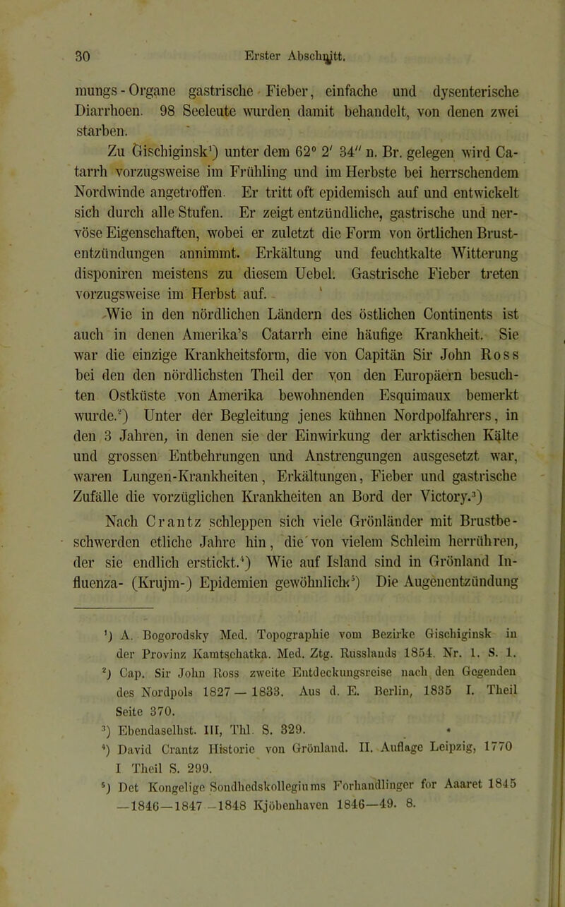 mungs - Organe gastrische - Fieber, einfache und dysenterische Diarrhoen. 98 Seeleute wurden damit behandelt, von denen zwei starben. Zu Gischiginsk’) unter dem 62° 2' 34 n. Br. gelegen wird Ca- tarrh vorzugsweise im Frühling und im Herbste bei herrschendem Nordwinde angetroifen. Er tritt oft epidemisch auf und entwickelt sich durch alle Stufen. Er zeigt entzündliche, gastrische und ner- vöse Eigenschaften, wobei er zuletzt die Form von örtlichen Brust- entzündungen annimmt. Erkältung und feuchtkalte Witterung disponiren meistens zu diesem Uebel. Gastrische Fieber treten vorzugsweise im Herbst auf. ' Wie in den nördlichen Ländern des östlichen Continents ist auch in denen Amerika’s Catarrh eine häufige Krankheit. Sie war die einzige Krankheitsform, die von Capitän Sir John Ross bei den den nördlichsten Tlieil der yon den Europäern besuch- ten Ostküste von Amerika bewohnenden Esquimaux bemerkt mu’de.‘0 Unter der Begleitung jenes kühnen Nordpolfahrers, in den 3 Jahren, in denen sie der Einwirkung der arktischen Kälte und grossen Entbehrungen und Ansti’engungen ausgesetzt war, waren Lungen-Krankheiten, Erkältungen, Fieber und gastrische Zufälle die vorzüglichen Krankheiten an Bord der Victory.^) Nach Crantz schleppen sich viele Grönländer mit Brustbe- schwerden etliche Jahre hin, die'von vielem Schleim herr(ihren, der sie endlich erstickt.*) Wie auf Island sind in Grönland In- fluenza- (Krujm-) Epidemien gewöhnlich’) Die Augenentzündung ’) A. Bogorodsky Med. Topographie vom Bezirke Gischiginsk in der Provinz Kamts,ehatka. Med. Ztg. Russlands 1854. Nr. 1. S. 1. Cap. Sir Jolin Ross zweite Entdeckungsreise nach den Gegenden des Nordpols 1827 — 1833. Aus d. E. Berlin, 1835 I. Theil Seite 370. 3) Ebendaseihst. III, Thl. S. 329. ’) David Crantz Historie von Grönland. II. Auflage Leipzig, 1770 I Theil S. 299. Det Kongelige Sondhedskollegiums Forhandlinger for Aaaret 1845 —184G—1847 -1848 Kjübenhaven 1846—49. 8.