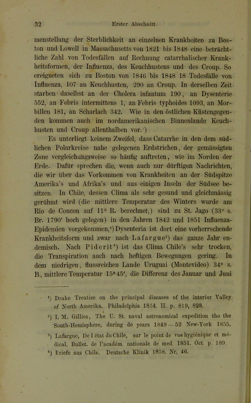 menstelliing der Sterblichkeit an einzelnen Krankheiten zu Bos- ton und Lowell in Massachusetts von 1821 bis 1848 eine beträcht- liche Zahl von Todesfällen auf Rechnung catarrhalischer Krank- heitsforinen, der Influenza., des Keuchhustens und des Croup, So ereigneten sich zu Boston von 1846 bis 1848 18 Todesfälle von Influenza, 107 an Keuchhusten, 290 an Croup. In derselben Zeit starben'daselbst an der Cholera infantum 190, an Dysenterie 552, an Febris intermittens 1, an Febris typhoides 1093, an Mor- billen 181, an Scharlach 342. Wie in den östlichen Küstengegen- den kommen auch im nordamerikanischen Binnenlande Keuch- husten und Croup allenthalben vor.') Es unterliegt keinem Zweifel, dass Catarrhe in den dem süd- lichen Polarkreise nahe gelegenen Erdstrichen, der gemässigten Zone vergleichungsweise so häufig auftreten, wie im Norden der Erde. Dafür sprechen die, wenn auch nur dürftigen Nachrichten, die wir über das Vorkommen von Krankheiten an der Südspitze Amerika’s und Afrika’s und aus einigen Inseln der Südsee be- sitzen. In Chile, dessen Clima als sehr gesund und gleichmässig gerühmt wird (die mittlere Temperatur des Winters wurde am Rio de Concon auf 11® R. berechnet,) sind zu St. Jago (33® s. Br. 1790' hoch gelegen) in den Jahren 1842 und 1851 Influenza- Epidemien vorgekommen,*) Dysenteria ist dort eine vorherrschende Krankheitsform und zwar nach Lafargue®) das ganze Jahr en- demisch. Nach Piderit*) ist das Clima Chile’s sehr- trocken, die Transpiration auch nach heftigen Bewegungen gering. In dem niedrigen, flussreichen Lande Uruguai (Montevideo) 34® s. B,, mittlere Temperatur 15® 45', die Differenz des Januar und Juni - ’) Drakc Treatise on tlie principal diseases of tlie interior Valley of Nortli Amerika. Philadelpliia 1854. II. p. 819, 828. I. M. Gillies, The U. St. naval astronomical expedition tho the Soutli-Hemisphere, during de years 1849 — 52 New-York 1855. ®) Lafargue, De 1 6tat du Chile, sur le point de vue hygiiJnique et me- dical. Bullet, de l’academ. nationale de med. 1851. Oct. p. 189. Briefe aus Chile. Deutsche Klinik 1858. Nr, 46.