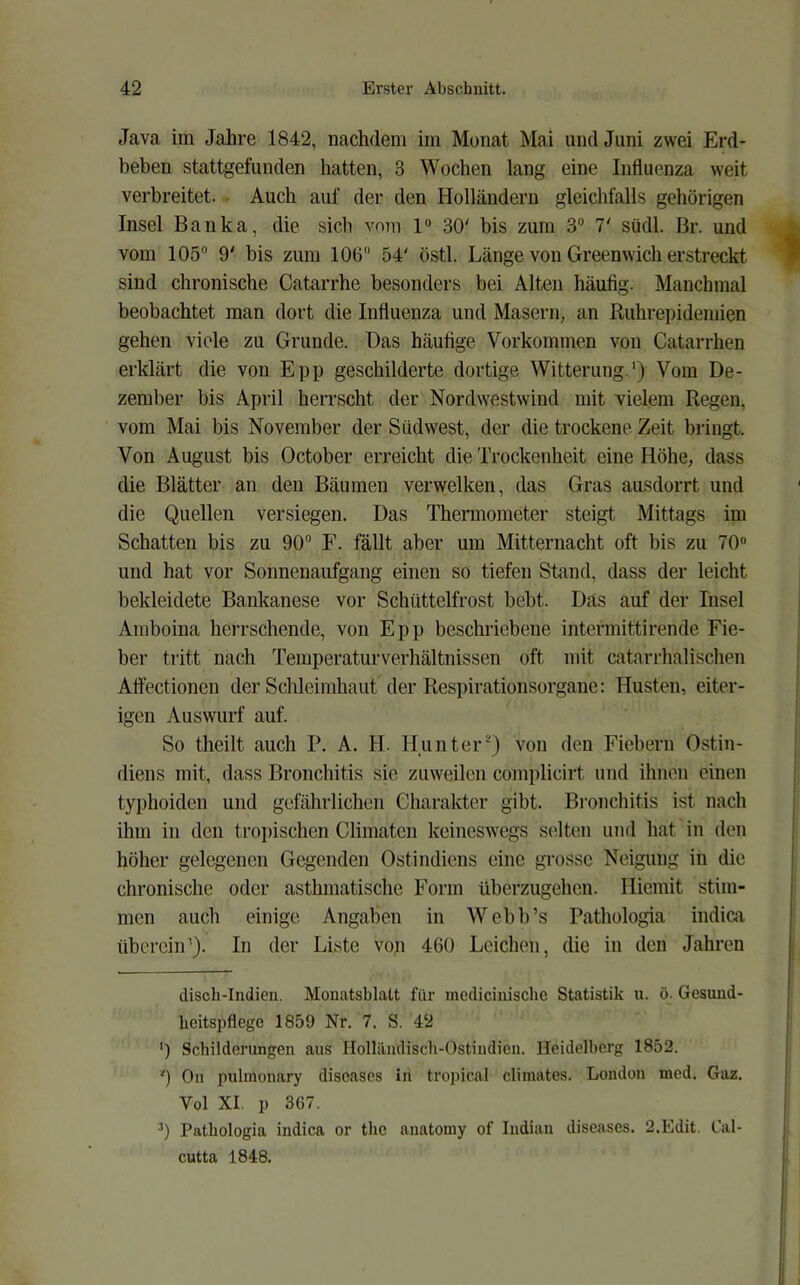 Java im Jahre 1842, nachdem im Monat Mai und Juni zwei Erd- beben stattgefunden hatten, 3 Wochen lang eine Influenza weit verbreitet. - Auch auf der den Holländern gleichfalls gehörigen Insel Banka, die sich vom 1“ 30' bis zum 3“ 7' südl. ßr. und vom 105 9' bis zum 106 54' östl. Länge von Greenwich erstreckt sind chronische Catarrhe besonders bei Alten häufig. Manchmal beobachtet man dort die Influenza und Masern, an Ruhrepidemien gehen viele zu Grunde. Das häutige Vorkommen von Catarrhen erklärt die von Epp geschilderte dortige Witterung.') Vom De- zember bis April herrscht der Nordwestwind mit vielem Regen, vom Mai bis November der Südwest, der die trockene Zeit bringt. Von August bis October erreicht die Trockenheit eine Höhe, dass die Blätter an den Bäumen verwelken, das Gras ausdorrt und die Quellen versiegen. Das Thermometer steigt Mittags im Schatten bis zu 90 F. fällt aber um Mitternacht oft bis zu 70“ und hat vor Sonnenaufgang einen so tiefen Stand, dass der leicht bekleidete Bankanese vor Schüttelfrost bebt. Das auf der Insel Amboina herrschende, von Epp beschriebene intermittirende Fie- ber tritt nach Temperaturverhältnissen oft mit catarrhalischen Aflectionen der Schleimhaut der Respirationsorgane: Husten, eiter- igen Auswurf auf. So theilt auch P. A. H. HunterQ von den Fiebern Ostin- diens mit, dass Bronchitis sic zuweilen complicirt und ihnen einen typhoiden und gefährlichen Charakter gibt. Bronchitis ist nach ihm in den tropischen Climaten keineswegs selten und hat in den höher gelegenen Gegenden Ostindiens eine grosse Neigung in die chronische oder asthmatische Form überzugehen. Hicmit stim- men auch einige Angaben in AVebb’s Pathologia indica überciiP). In der Liste von 460 Leichen, die in den Jahren discli-Indieu. Monatsblatt für mcdiciuisclic Statistik u. ö. Gesund- heitspflege 1859 Nr. 7. S. 42 ') Schilderungen aus Holländisch-Ostiudien. Heidelberg 1852. ') Oll pulmonary diseases in tropical climates. London med. Gaz. Vol XI. p 3G7. ) Pathologia indica or the anatomy of Indian diseases. 2.Edit. Cal- cutta 1848.