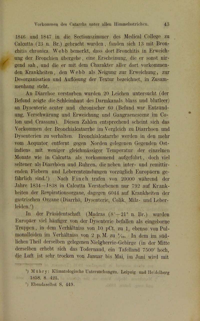 1846 und 1847 in die Sectionsziininer des Medical College zu Calcutta (23 n. Br.) gebracht wurden, fanden sich 13 mit Bron- chitis chronica. Webb bemerkt, dass dort Bronchitis in Erweich- ung der Bronchien übergehe, eine Erscheinung, die er sonst nir- gend sah, und die er mit dem Charakter aller dort vorkommen- den Krankheiten, den Webb als Neigung zur Erweichung, zur Desorganisation und Auflösung der Textur bezeichnet, in Zusam- menhang steht. An Diarrhoe verstorben wurden 20 Leichen untersucht (der Befund zeigte die Schleimhaut des Darmkanals blass und blutleer) an Dysenterie acuter und chronischer 60 (Befund war Entzünd- ung, Verschwärung und Erweichung und Gangraenescenz im Co- lon und Crassum). Diesen Zahlen entsprechend scheint sich das Vorkommen der Bronchialcatarrhe im Vergleich zu Diarrhoen und Dysenterien zu verhalten. Bronchialcatarrhe werden in den mehr vom Aequator entfernt gegen Norden gelegenen Gegenden Ost- indiens mit weniger gleichmässiger Temperatur der einzelnen Monate wie in Calcutta als vorkommend aufgeführt, doch viel seltener als Diarrhöen und Rühren, die neben inter- und remittir- enden Fiebern und Leberentzündungen vorzüglich Europäern ge- fährlich sind.') Nach Finch trafen von 20000 während der Jahre 1834--1838 in Calcutta Verstorbenen nur 792 auf Krank- heiten der Respirationsorgane, dagegen 6044 auf Krankheiten der gastrischen Organe (Diarrhö, Dysenterie, Colik, Milz- und Leber- leiden.') In der Präsidentschaft (Madras (8'—2T n. Br.) wurden Europäer viel häufiger von der Dysenterie befallen als eingeborne Trup])en, in dem Verhältniss von 10 pCt. zu 1, ebenso von Pul- monalleiden im Verhältniss von 2 p. M. zu ®/,o. In dem im süd- lichen Theil derselben gelegenen Niclgherrie-Gebirgc (in der Mitte derselben erhebt sich das Todernaud, ein Tafelland 7500' hoch, die Luft ist sehr trocken von Januar bis Mai, im Juni wird mit ') Mühry; Klimatologische Untersuchungen. Leipzig und Hciclelberg 1858. S. 421, Ebendaselbst S. 449.