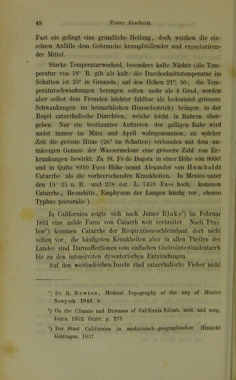 Fast nie gelingt eine gründliche Heilung, doch weichen die ein- zelnen Anfälle dem Gebrauche krampfstillender und expectoriren- der Mittel. Starke Temperaturwechsel, besonders kalte Nächte (die Tem- peratur von 18 R. gilt als kalt: die Durchschnittstemperatur im Schatten ist 23 in Granada, auf den Höhen 21, 50; die Tem- peraturschwankungen betragen selten mehr als 4 Grad, werden aber selbst dem Fremden leichter fühlbar als bedeutend grössere Schwankungen im heimathlichen Himmelsstrich) bringen in der .Regel catarrhalische Diarrhöen, welche leicht in Rühren über- gehen. Nur ein bestimmtes Auftreten der galligen Ruhr wird meist immer im März und April wahrgenommen, zu welcher iZeit die grösste Hitze (26® im Schatten) verbunden mit dem un- mässigen Genuss der Wassermelone eine grössere Zahl von Er- krankungen bewirkt. Zu St. Fd de Bogota in einer Höhe von 8000' und in Quito 8910 Fuss Höhe nennt Alexander von Humboldt Catarrhe als die vorheiTSchenden Kr,ankheiteu. In Mexico unter den 19’ 25 n. B. und 278 öst. L. 7459 Fuss hoch, kommen Catarrhe, Bronchitis, Emphysem der Lungen häufig vor, ebenso Typhus pectoralis') In Californien zeigte sich nach James Blake*) im Februar 1851 eine milde Form von Catarrh weit verbreitet. Nach Pras- low^) kommen Catarrhe der Respirationsschleimhaut dort nicht selten vor, die häufigsten Krankheiten aber in allen Theilen des Landes sind Darmaffectionen vom einfachen Gastrointestinalcatarrh bis zu den intensivsten dysenterischen Entzündungen. A uf den westindischen Inseln sind catarrhalische Fieber nicht ’) Dr. R. Newton, Medical Topography of the city of Mexico Newyork 1848. 8. On the Climate and Diseases of California Edimb. med. and surg. Journ. 1852. Oetbr. p. 275 Der Staat Californien in medicinisch-geographischer Hinsicht Göttingen. 1857.