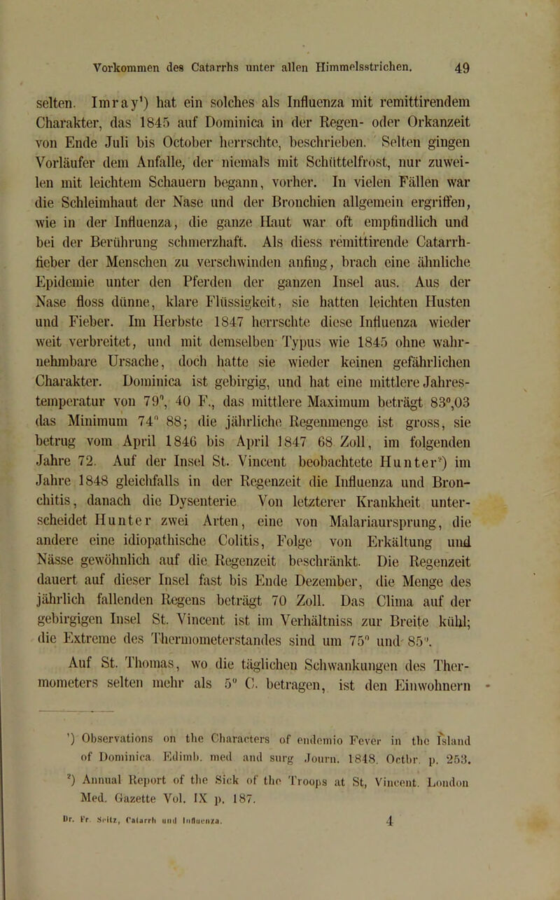 selten. Imray’) hat ein solches als Influenza mit remittirendem Charakter, das 1845 auf Dominica in der Regen- oder Orkanzeit von Ende Juli bis October herrschte, beschrieben. Selten gingen Vorläufer dem Anfalle, der niemals mit Schüttelfrost, nur zuwei- len mit leichtem Schauern begann, vorher. In vielen Fällen war die Schleimhaut der Nase und der Bronchien allgemein ergriffen, wie in der Influenza, die ganze Haut war oft empfindlich und bei der Berührung schmerzhaft. Als diess remittirende Catarrh- fieber der Menschen zu verschwinden anfing, brach eine ähnliche Epidemie unter den Pferden der ganzen Insel aus. Aus der Nase floss dünne, klare Flüssigkeit, sie hatten leichten Husten und Fieber. Im Herbste 1847 herrschte diese Influenza wieder weit verbreitet, und mit demselben Typus wie 1845 ohne wahr- nehmbare Ursache, doch hatte sie wieder keinen gefährlichen Charakter. Dominica ist gebirgig, und hat eine mittlere Jahres- temperatur von 79\ 40 F., das mittlere Maximum beträgt 83°,ü3 das Minimum 74 88; die jährliche Regenmenge ist gross, sie betrug vom April 184G bis April 1847 68 Zoll, im folgenden Jahre 72. Auf der Insel St. Vincent beobachtete Hunter') im Jahre 1848 gleichfalls in der Rc.genzeit die Influenza und Bron- chitis, danach die Dysenterie Von letzterer Krankheit unter- scheidet Hunter zwei Arten, eine von Malariaursprung, die andere eine idiopathische Colitis, Folge von Erkältung und Nässe gewöhnlich auf die Regenzeit beschränkt. Die Regenzeit dauert auf dieser Insel fast bis Ende Dezember, die Menge des jährlich fallenden Regens beträgt 70 Zoll. Das Clima auf der gebirgigen Insel St. Vincent ist im Verhältniss zur Breite kühl; die Extreme des Thermometerstandes sind um 75 iimb 85''. Auf St. Thomas, wo die täglichen Schwankungen des Ther- mometers selten mehr als 5“ C. betragen, ist den Einwohnern ’) Observatioiis on tlie Cliaracters of pmleniio Fever in the fslaiul of Dominica FAlimb. meil and snrg .Fourn. 1848. Or.tbr. p. 253. ■') Annual Report of tlie Sick of tlie Troops at St, Vincent. London Med. Gazette Vol. IX j). 187. Dr. Fr. Si-iU, Calarrh imii ln(1uüii/a. 4