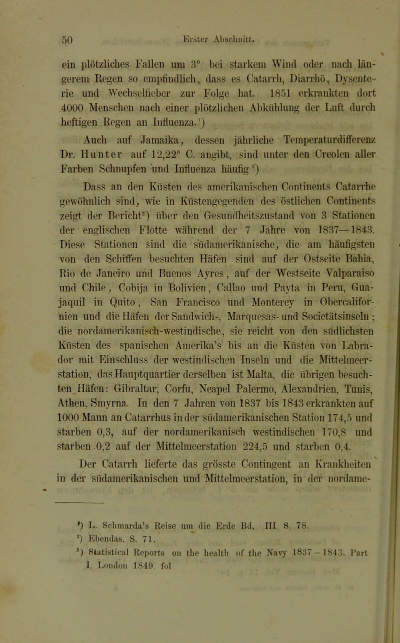 ein plötzliches Fallen um 3“ bei starkem Wind oder nach län- gerem Regen so empfindlich, dass es Catarrh, Diarrhö, Dysente- rie und Wechselliebcr zur Folge hat. 1851 erkrankten dort 4000 Menschen nach einer plötzlichen Abkühlung der Luft durch heftigen Regen an Influenza.') Auch auf Jamaika, dessen jährliche TeraperaturdifTerenz Dr. Hunter auf 12,22 C. angibt, sind unter den Creolen aller Farben Schnupfen und Influenza häufig Dass an den Küsten des amerikanischen Confinents Catarrhe gewölinlich sind, wie in Küstengegenden des östlichen Continents zeigt der Bericht^) über den Gesundheitszustand von 3 Stationen der englischen Flotte während der 7 Jahre von 1837—-1843. Diese Stationen sind die südamerikanische, die am häufigsten von den Schiffen besuchten Häfen sind auf der Ostseite Bahia, Rio de Janeiro und Buenos Ayres, auf der Westseite Valparaiso und Chile, Cobija in Bolivien, Callao und Payta in Peru, Gua- jaquil in Quito, San Francisco und Monterey in Obercalifor- nien und die Häfen der Sandwich-, Marqiiesas-und Societätsinseln ; die nordamerikanisch-westindische, sic reicht von den südlichsten Küsten des spanischen Amerika’s bis an die Küsten von Labra- dor mit Einschluss der westindischen Inseln und die Mittehneer- station, das Hauptquartier derselben ist Malta, die übrigen besuch- ten_Häfcn: Gibraltar, Corfu, Neapel Palermo, Alexandrien, Tunis, Athen, Smyrna. In den 7 Jahren von 1837 bis 1843 erkrankten auf 1000 Mann an Catarrhus in der südainerikanischen Station 174,5 und starben 0,3, auf der nordamerikanisch westindischen 170,8 und starben 0,2 auf der Mittehncerstation 224,5 und starben 0,4. Der Catarrh lieferte das grösste Contingent an Krankheiten in der südamerikanischeii und Mittehncerstation, in der nordame- L. Schmarcla’s Roisc um die Erde Rd. III. S. 78. *) Ebendas. S. 71. *) Slatistical Reports on tbe liealtb of the Na\7 1837— 1843. l’art I. London 1849. fol