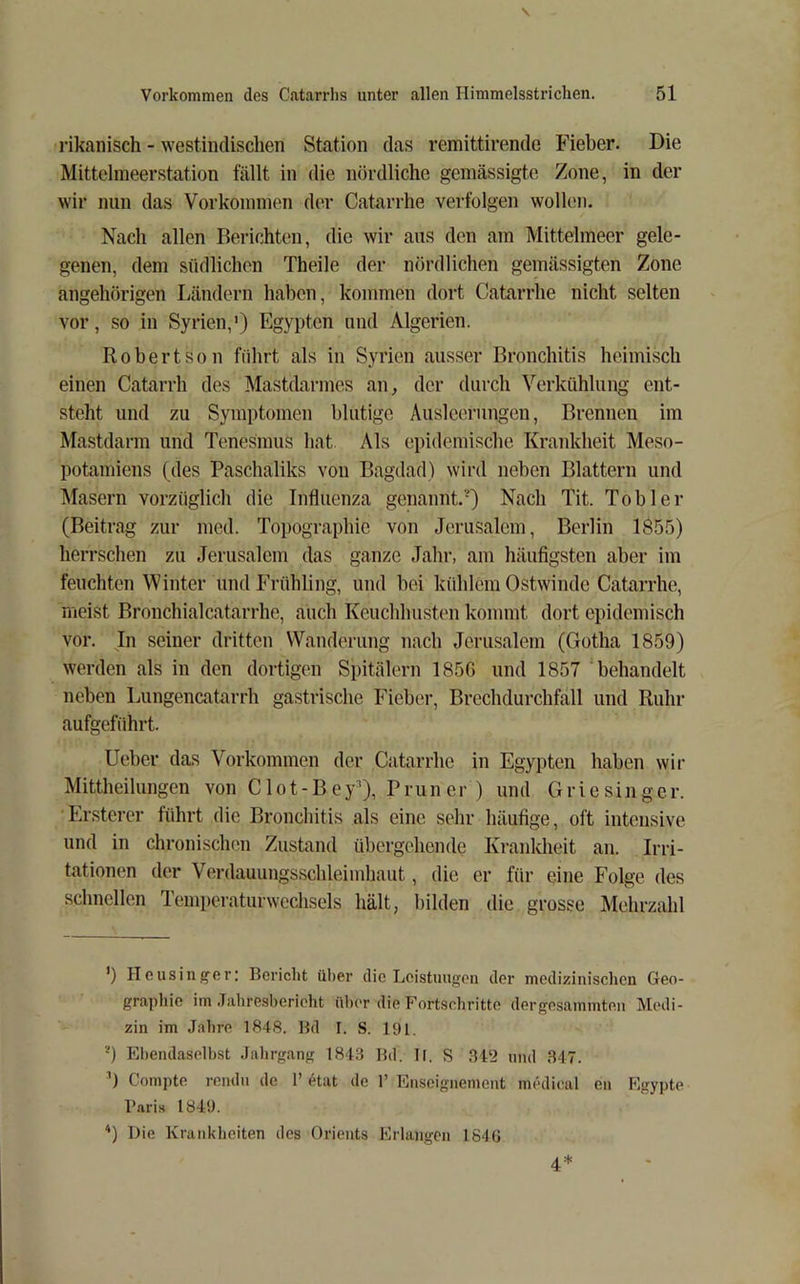 i’ikanisch - westindisclien Station das remittirende Fieber. Die Mittelmeerstation fällt in die nördliche gemässigte Zone, in der wir nun das Vorkommen der Catarrhe verfolgen wollen. Nach allen Berichten, die wir aus den am Mittelmeer gele- genen, dem südlichen Theile der nördlichen gemässigten Zone angehörigen Ländern haben, kommen dort Catarrhe nicht selten vor, so in Syrien,’) Egypten und Algerien. Robertson führt als in Syrien ausser Bronchitis heimisch einen Catarrh des Mastdarmes an^ der durch Verkühlung ent- steht und zu Symptomen blutige Ausleerungen, Brennen im Mastdarm und Tenesmus hat Als epidemische Kraidvheit Meso- potamiens (des Paschaliks von Bagdad) wird neben Blattern und Masern vorzüglich die Influenza genannt.') Nach Tit. Tob 1er (Beitrag zur med. Topographie von Jerusalem, Berlin 1Ö55) herrschen zu Jerusalem das ganze Jahr, am häufigsten aber im feuchten Winter und Frühling, und bei kühlem Ostwindc Catarrhe, meist Bronchialcatarrhe, auch Keuchhusten kommt dort epidemisch vor. In seiner dritten Wanderung nach Jerusalem (Gotha 1859) werden als in den dortigen Spitälern 185G und 1857 behandelt neben Lungencatarrh gastrische Fieber, Brechdurchfall und Ruhr aufgeführt. lieber das Vorkommen der Catarrhe in Egypten haben wir Mittheilungen von Clot-Bey'), Pruner ) und Griesinger. Ersterer führt die Bronchitis als eine sehr häufige, oft intensive und in chronischen Zustand übergehende Krankheit an. Irri- tationen der Verdauungsschleimhaut, die er für eine Folge des schnellen Temi)ciaturwcchsels hält, bilden die grosse Mehrzahl ’) Housiiif^cr; Bcriclit ül)er die Loistuugou der medizinischen Geo- grapliie im .Tiihresberieht über die Fortscliritto dergesammten Medi- zin im Jahre 1848. Hd I. S. 191. ') El)eiulaselhst Jahrgang 1843 lld. ll, S 34‘2 und ,317. Compte rcndii de 1’ etat de 1’ Enscignement medical eii Egypte l’ari.s 1849. '*) Die Krankheiten des Orients Erlangen 184ü 4*