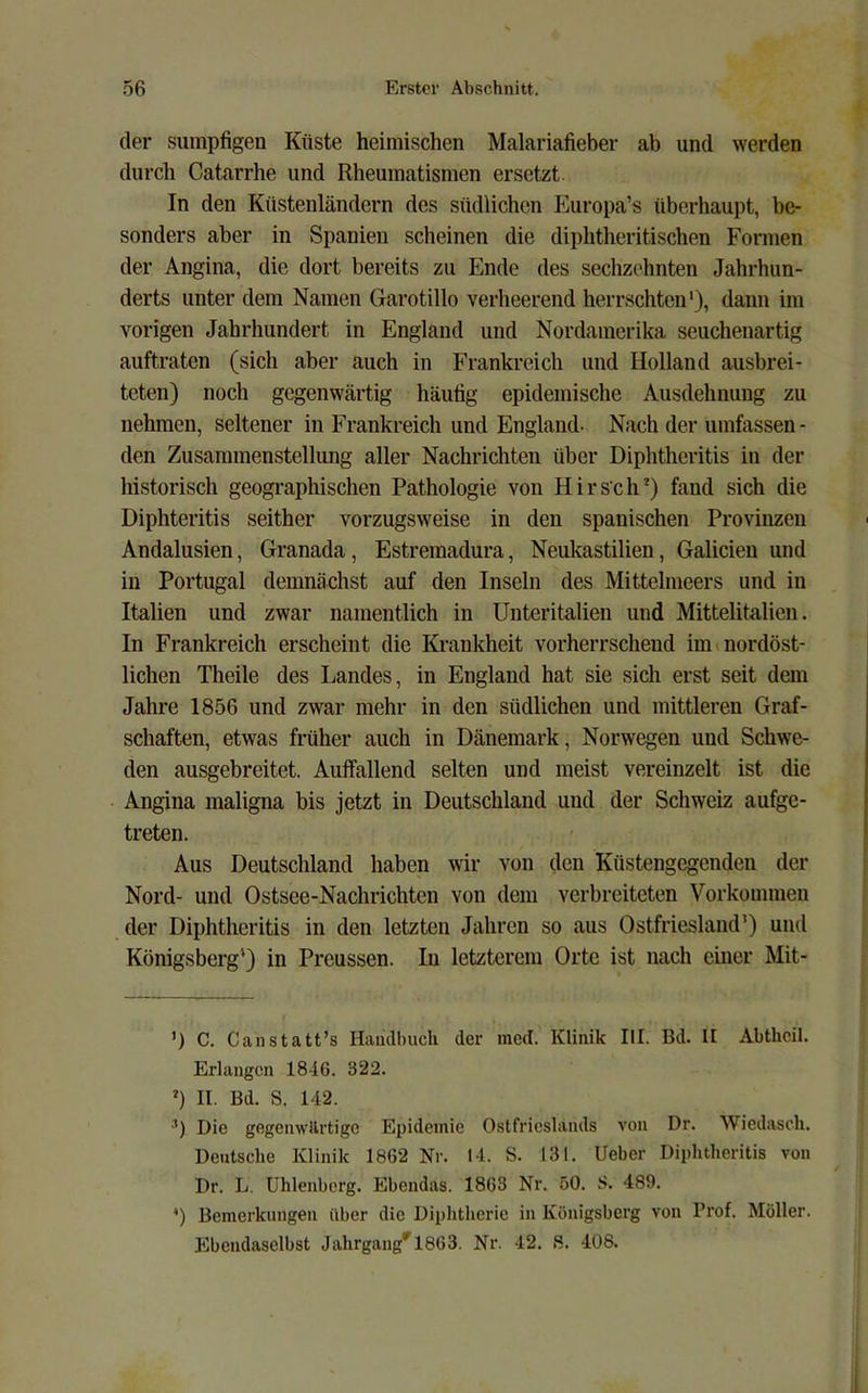der sumpfigen Küste heimischen Malariafieber ab und werden durch Catarrhe und Rheumatismen ersetzt In den Küstenländern des südlichen Europa’s überhaupt, be- sonders aber in Spanien scheinen die diphtheritischen Formen der Angina, die dort bereits zu Ende des sechzehnten Jahrhun- derts unter dem Namen Garotillo verheerend herrschten'), dann im vorigen Jahrhundert in England und Nordamerika seuchenartig auftraten (sich aber auch in Frankreich und Holland ausbrei- teten) noch gegenwärtig häufig epidemische Ausdehnung zu nehmen, seltener in Frankreich und England- Nach der umfassen- den Zusammenstellung aller Nachrichten über Diphtheritis in der historisch geographischen Pathologie von Hirsch') fand sich die Diphteritis seither vorzugsweise in den spanischen Provinzen Andalusien, Granada, Estremadura, Neukastilien, Galicien und in Portugal demnächst auf den Inseln des Mittelmeers und in Italien und zwar namentlich in Unteritalien und Mittelitalien. In Frankreich erscheint die Krankheit vorherrschend im »nordöst- lichen Theile des Landes, in England hat sie sich erst seit dem Jahre 1856 und zwar mehr in den südlichen und mittleren Graf- schaften, etwas früher auch in Dänemark, Norwegen und Schwe- den ausgebreitet. Auffallend selten und meist vereinzelt ist die Angina maligna bis jetzt in Deutschland und der Schweiz aufge- treten. Aus Deutschland haben wir von den Küstengegenden der Nord- und Ostsee-Nachrichten von dem verbreiteten Vorkommen der Diphtheritis in den letzten Jahren so aus Ostfriesland’) und Königsberg’) in Preussen. In letzterem Orte ist nach einer Mit- ’) C. Canstatt’s Haiulbuch der med. Klinik III. Bd. II Abthcil. Erlangen 1846. 322. ') II. Bd. S. 142. ■^) Die gegenwärtige Epidemie Ostfricslands von Dr. Wiedasch. Deutsche Klinik 1862 Nr. 14. S. 131. lieber Diphtheritis von Dr. L. Uhlenberg. Ebendas. 1863 Nr. 50. S. 489. ') Bemerkungen über die Diphtherie in Königsberg von Prof. Möller. Ebendaselbst Jahrgaug^l863. Nr. 42. 8. 408.