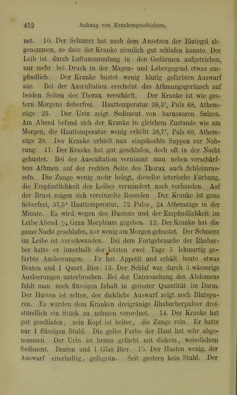 net. 10. Der Schmerz hat nach dem Ansetzen der Blutegel ab- genommen, so dass der Kranke ziemlich gut schlafen konnte. Der Leib ist durch Luftansammlung in den Gedärmen aufgetrieben, nur mehr bei Druck in der Magen- und Lebergegend etwas em- pfindlich. Der Kranke hustet wenig blutig gefärbten Auswurf aus. Bei der Auscultation erscheint das Athmungsgeräusch auf beiden Seiten des Thorax verschärft. Der Kranke ist wie ges- tern Morgens fieberfrei. Hauttemperatur 38,3®, Puls 68, Athem- züge 25. Der Urin zeigt Sediment von harnsauren Salzen. Am Ahend befand sich der Kranke in gleichem Zustande wie am Morgen, die Hauttemperatur wenig erhöht 38,7®, Puls 60, Athem- züge 28. Der Kranke erhielt nun eingekochte Suppen zur Nah- rung. 11. Der Kranke hat gut geschlafen, doch oft in der Nacht gehustet. Bei der Auscultation vernimmt man neben verschärf- tem Athmen auf der rechten Seite des Thorax auch Schleimras- seln. Die Zunge wenig mehr belegt, dieselbe icterische Färbmig, die Empfindlichkeit des Leibes vermindert noch vorhanden. Auf der Brust zeigen sich vereinzelte Boseoien Der Kranke ist ganz fieberfrei, 37,5® Hauttemperatur, 72 Pulse, 24 Athemzüge in der Minute. Es wird wegen des Hustens und der Empfindlichkeit im Leibe Abend Gran Morphium gegeben. 12. Der Kranke hat die ganze Nacht geschlafen, nur wenig am Morgen gehustet. Der Schmerz im Leibe ist verschwunden. Bei dem Fortgebrauche der Rhabar- ber hatte er innerhalb der ^letzten zwei Tage 5 lehmartig ge- färbte Ausleerungen. Er hat Appetit und erhält heute etwas Braten und 1 Quart Bier. 13. Der Schlaf war durch 3 wässerige Ausleerungen unterbrochen. Bei der Untersuchung des Abdomens fühlt man noch fiüssigen Inhalt in grösster Quantität im Darm. Der Husten ist selten, der dickliche Auswurf zeigt noch Blutspu- ren. Es wurden dem Kranken dreigränige Rhabarbcrpulver drei- stündlich ein Stück zu nehmen verordnet. 14. Der Kranke hat gut geschlafen, sein Kopf ist heiter, die Zunge rein. Er hatte nur 1 flüssigen Stuhl. Die gelbe Farbe der Haut hat sehi‘ abge- nommeii. Der Urin ist braun gefärbt mit dickem, weisslichem Sediment. Braten und 1 Glas Bier. 15. Der Husten wenig, der Auswurf eiterhaltig, gelbgrün. Seit gestern kein Stuhl. Der
