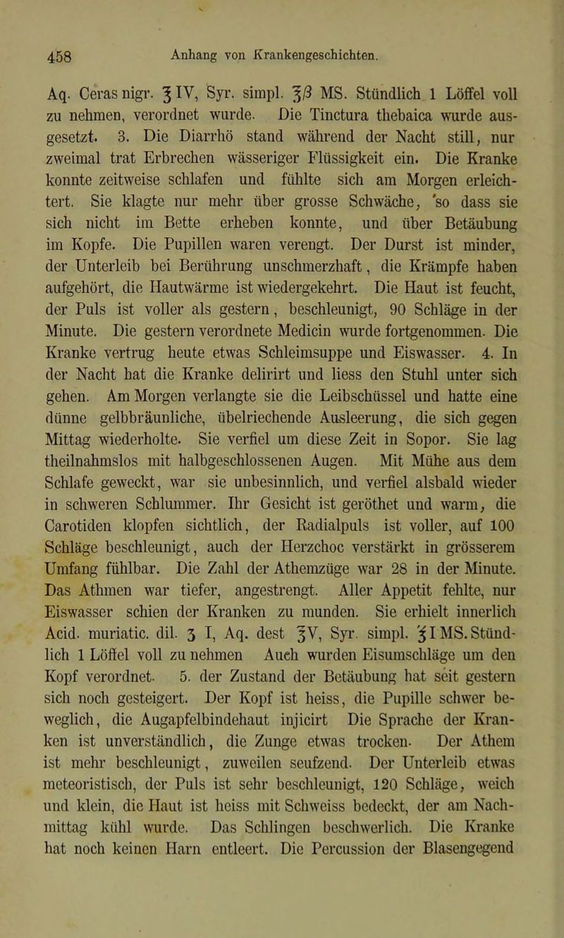 Aq. Ceras nigr. 3 Syr. simpl. 3/3 MS. Stündlich 1 Löffel voll zu nehmen, verordnet wurde. Die Tinctura thebaica wurde aus- gesetzt. 3. Die Diarrhö stand während der Nacht still, nur zweimal trat Erbrechen wässeriger Flüssigkeit ein. Die Kranke konnte zeitweise schlafen und fühlte sich am Morgen erleich- tert. Sie klagte nur mehr über grosse Schwäche, 'so dass sie sich nicht im Bette erheben konnte, und über Betäubung im Kopfe. Die Pupillen waren verengt. Der Durst ist minder, der Unterleib bei Berührung unschmerzhaft, die Krämpfe haben aufgehört, die Hautwärme ist wiedergekehrt. Die Haut ist feucht, der Puls ist voller als gestern, beschleunigt, 90 Schläge in der Minute. Die gestern verordnete Medicin wurde fortgenommen. Die Kranke vertrug heute etwas Schleimsuppe und Eiswasser. 4. In der Nacht hat die Kranke delirirt und Hess den Stuhl unter sich gehen. Am Morgen verlangte sie die Leibschüssel und hatte eine dünne gelbbräunliche, übelriechende Ausleerung, die sich gegen Mittag wiederholte. Sie verfiel um diese Zeit in Sopor. Sie lag theilnahmslos mit halbgeschlossenen Augen. Mit Mühe aus dem Schlafe geweckt, war sie unbesinnlich, und verfiel alsbald wieder in schweren Schlmnmer. Ihr Gesicht ist geröthet und warm, die Carotiden klopfen sichtlich, der Radialpuls ist voller, auf 100 Schläge beschleunigt, auch der Herzchoc verstärkt in grösserem Umfang fühlbar. Die Zahl der Athemzüge war 28 in der Minute. Das Athmen war tiefer, angestrengt. Aller Appetit fehlte, nur Eiswasser schien der Kranken zu munden. Sie erhielt innerlich Acid. muriatic. dil. 3 I, Aq. dest 3^, Syr. simpl. 5IMS.Stünd- lich 1 Löffel voll zu nehmen Auch wurden Eisumschläge um den Kopf verordnet. 5. der Zustand der Betäubung hat seit gestern sich noch gesteigert. Der Kopf ist heiss, die Pupille schwer be- weglich, die Augapfelbindehaut injicirt Die Sprache der Kran- ken ist unverständlich, die Zunge etwas trocken. Der Athem ist mehr beschleunigt, zuweilen seufzend. Der Unterleib etwas meteoristisch, der Puls ist sehr beschleunigt, 120 Schläge, weich und klein, die Haut ist heiss mit Schweiss bedeckt, der am Nach- mittag kühl wurde. Das Schlingen beschwerlich. Die Kranke hat noch keinen Harn entleert. Die Percussion der Blasengegend