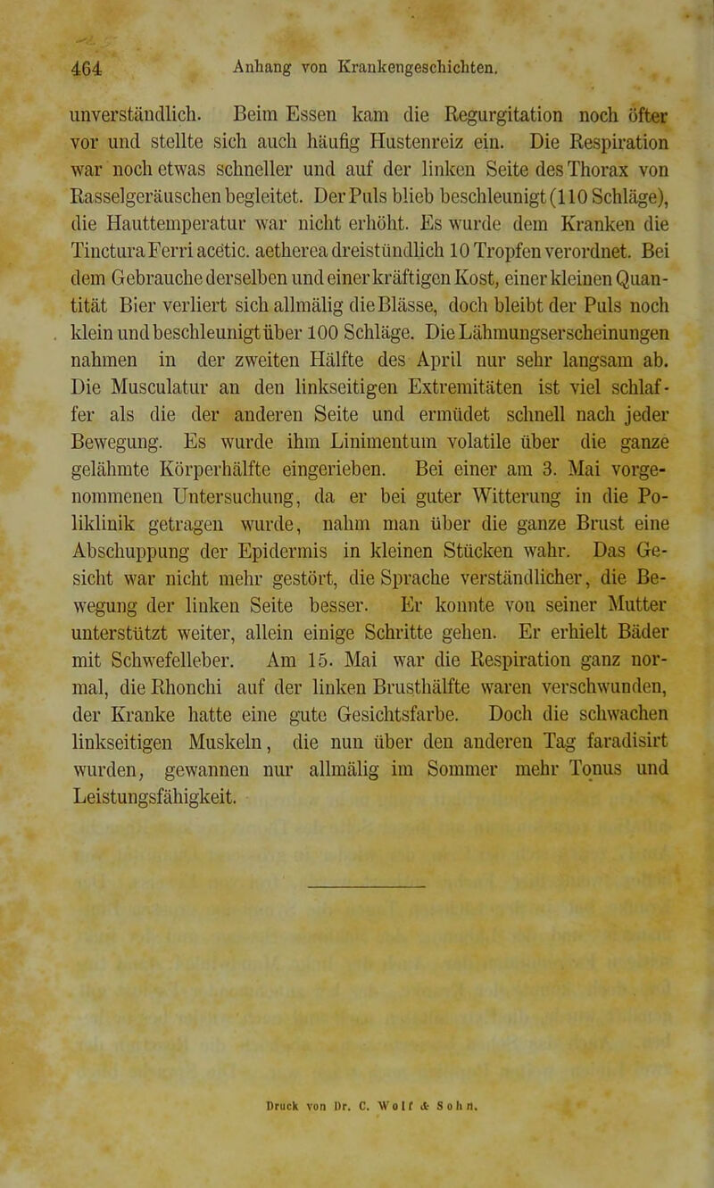 unverständlich. Beim Essen kam die Regurgitation noch öfter vor und stellte sich auch häufig Hustenreiz ein. Die Respiration war noch etwas schneller und auf der linken Seite des Thorax von Rasselgeräuschen begleitet. Der Puls blieb beschleunigt (110 Schläge), die Hauttemperatur war nicht erhöht. Es wurde dem Kranken die TincturaFerriacetic. aetherea dreistündlich 10 Tropfen verordnet. Bei dem Gebrauche derselben und einer kräftigen Kost, einer kleinen Quan- tität Bier verliert sichallmälig die Blässe, doch bleibt der Puls noch klein und beschleunigt über 100 Schläge. Die Lähmungserscheinungen nahmen in der zweiten Hälfte des April nur sehr langsam ab. Die Musculatur an den linkseitigen Extremitäten ist viel schlaf- fer als die der anderen Seite und ermüdet schnell nach jeder Bewegung. Es wurde ihm Linimentum volatile über die ganze gelähmte Körperhälfte eingerieben. Bei einer am 3. Mai vorge- nommenen Untersuchung, da er bei guter Witterung in die Po- liklinik getragen wurde, nahm man über die ganze Brust eine Abschuppung der Epidermis in kleinen Stücken wahr. Das Ge- sicht war nicht mehr gestört, die Sprache verständlicher, die Be- wegung der linken Seite besser. Er konnte von seiner Mutter unterstützt weiter, allein einige Schritte gehen. Er erhielt Bäder mit Schwefelleber. Am 15. Mai war die Respiration ganz nor- mal, die Rhonchi auf der linken Brusthälfte waren verschwunden, der Kranke hatte eine gute Gesichtsfarbe. Doch die schwachen linkseitigen Muskeln, die nun über den anderen Tag faradisirt wurden, gewannen nur allmälig im Sommer mehr Tonus und Leistungsfähigkeit. Druck von Dr. C. W o 1 ( d- Sohn.
