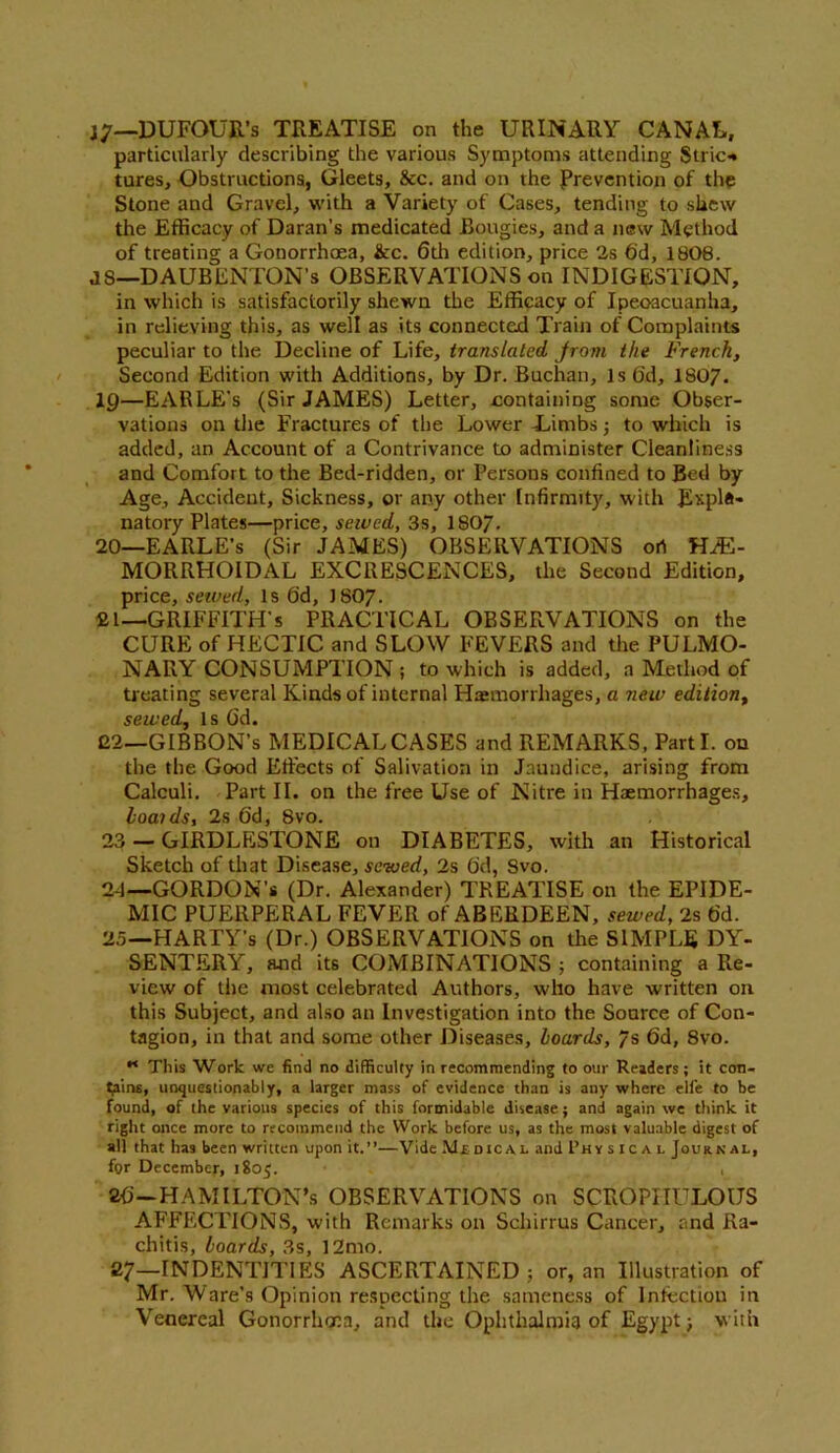 Ij—DUFOUR’s TREATISE on the URINARY CANAL, particularly describing the various Symptoms attending Stric-* tures. Obstructions, Gleets, &c. and on the Prevention of the Stone and Gravel, with a Variety of Cases, tending to shew the Efficacy of Daran’s medicated Bougies, and a new Method of treating a Gonorrhoea, &c. 6th edition, price 2s 6'd, 1808. JS—DAUBENTON’s OBSERVATIONS on INDIGESTION, in which is satisfactorily shewn the Efficacy of Ipecacuanha, in relieving this, as well as its connected Train of Complaints peculiar to the Decline of Life, translated from the French, Second Edition with Additions, by Dr. Buchan, Is 6d, 1807. 19— EARLE’s (Sir JAMES) Letter, containing some Obser- vations on the Fractures of the Lower -Limbs; to which is added, an Account of a Contrivance to administer Cleanliness and Comfort to the Bed-ridden, or Persons confined to Bed by Age, Accident, Sickness, or any other Infirmity, with Expla- natory Plates—price, sewed, 3s, 1807- 20— EARLE’s (Sir JAMES) OBSERVATIONS ori HE- MORRHOIDAL EXCRESCENCES, the Second Edition, price, sewed, Is 6d, J8O7. fil—GRIFFITH’S PRACTICAL OBSERVATIONS on the CURE of HECTIC and SLOW FEVERS and the PULMO- NARY CONSUMPTION ; to which is added, a Method of treating several Kinds of internal Hasmorrhages, a new edition, sewed, Is Gd. 22—GIBBON’S MEDICAL CASES and REMARKS, Parti, ou the the Good Effects of Salivation in Jaundice, arising from Calculi. Part II. on the free Use of Nitre in Haemorrhages, hoaids, 2s 6d, 8vo. 23 — GIRDLESTONE on DIABETES, with an Historical Sketch of that Disease, sewed, 2s 6d, Svo. 24— GORDON’* (Dr. Alexander) TREATISE on the EPIDE- MIC PUERPERAL FEVER of ABERDEEN, sewed, 2s fid. 25— PIARTY’s (Dr.) OBSERVATIONS on the SIMPLE DY- SENTERY, and its COMBINATIONS ; containing a Re- view of the most celebrated Authors, who have written on this Subject, and also an Investigation into the Source of Con- tagion, in that and some other Diseases, hoards, 7s 6d, 8vo. M This Work we find no difficulty in recommending to our Readers; it con- tains, unquestionably, a larger mass of evidence than is any where elfe to be found, of the various species of this formidable disease; and again we think it right once more to recommend the Work before us, as the most valuable digest of all that has been written upon it.”—Vide Medical and Physical Journal, for December, 1805. , 86—Hamilton’s observations on scropiiulous AFFECTIONS, with Remarks on Schirrus Cancer, and Ra- chitis, hoards, 3s, 12mo. 27—INDENTIT1ES ASCERTAINED; or, an Illustration of Mr. Ware’s Opinion respecting the sameness of Infection in Venereal Gonorrhoea, and the Ophthalmia of Egypt; with