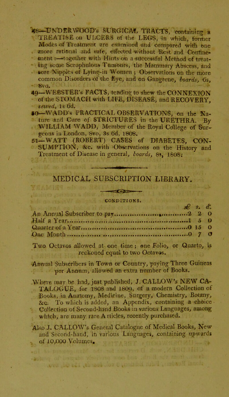 48— TIE^ DERWOOD’S SURGICAL TRACTS, containing a TREA1ISE on ULCERS of the LEGS, in which, former Modes of Treatment are examined ahd compared with one more rational and safe, effected without Rest and Confine* cnent:—together with Hints on a-successful Method of treat- ing some Scrophulous Tumours, the Mammary Abscess, and sore Nipples of Lying-in Women ; Observations on the more common Disorders of the Eye, and on Gangrene, boards, fi's, 8va. 49— WERSTER’s FACTS, tending to shew the CONNEXION of the STOMACH with LIFE, DISEASE, and RECOVERY, sewed, Is 6d. ®0—WADD’s PRACTICAL OBSERVATIONS, on the Na- ture and Cure of STRICTURES in the URETHRA. By WILLIAM WADD, Member of the Royal College of Bur- geons in London, 8vo, 3s 6d, 1808. 51—WATT (ROBERT) CASES of DIABETES, CON- SUMPTION, &c. with Observations on the History and Treatment of Disease in general, boards, 8s, 1608; MEDICAL SUBSCRIPTION LIBRARY. CONDITIONS. S. d\ An Annual Subscriber to pay ...» 2 2 O Half a Year 1 5 O Quarter of a Year O 15 O -One Month 0 ^ O Two Octavos allowed at one time; one Folio, or Quarto, is reckoned equal to two Octavos. Annual Subscribers in Town or Country, paying Three Guineas per Annum, allowed an extra number of Books. Where may be had, just published, J. CALLOW’S NEW CA- TALOGUE, for 1808 and 180(), of a modern Collection of Books, in Anatomy, Medicine, Surgery, Chemistry, Botany, &c. To which is added, an Appendix, containing a choice Collection of Second-hand Books in various Languages, among which, are many rare A rticles, recently purchased. Also J. CALLOW's General Catalogue of Medical Books, New and Second-hand, in various Languages, containing upwards of 10,000 Volumes,