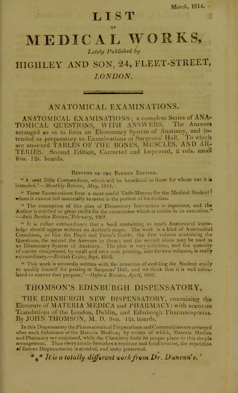 March, 1814. LIST OF MEDICAL WORKS, Lately Published, by HIGH LEY AND SON, 24, FLEET-STREET, LONDON. ANATOMICAL EXAMINATIONS. ANATOMICAL EXAMINATIONS; a complete Series of ANA- TOMICAL QUESTIONS, WITH ANSWERS. The Answers arranged so as to form an Elementary System ot Anatomy, and in- tended as preparatory to Examinations at Surgeons’ Hall, io which are annexed TABLES OF THE BONES, MUSCLES, AND AR- TERIES. Second Edition, Corrected and Improved, 2 vols. small 8vo. 12s. boards. Reviews of the Former Edition. “ A neat little Compendium, which will be beneficial to those for whose use it if intended.”—Monthly Review, May, 1811. “ These Examinations form a most useful Vade-Mecum for the Medical Student' whom it cannot fail materially to assist in the pursuit of his studies. “ The conception of this plan of Elementary Instruction is ingenious, and the Author is entitled to great credit for the correctness which is visible in its execution.” ■—Anti Jacobin Review,'February, 1807. “ It is rather extraordinary that a book containing so much Anatomical know- ledge should appear without an Author’s nat.ne. The work is a kind of Anatomical Catechism, or like the Pupil and Tutor’s Guide, the first volume containing the Questions, the second the Answers to them ; and the second alone may be Used as au Elemencary System of Anatomy. The plan is very judicious, and the quantity of matter compressed, by small and very neat printing, into the two volumes, is really extraordinary.—British Critic, Sept. 1808. “ This work is avowedly written with the intention of enabling the Student easily to qualify liiinself for passing at Surgeons’ Hall, and we think that it is well calcu- lated to answer that purpose.”—Oxford Review, April, 1807. THOMSON’S EDINBURGH DISPENSATORY, THE EDINBURGH NEW DISPENSATORY, containing the Elements of MATERIA MEDICA and PHARMACY: with accurate Translations of the London, Dublin, and Edinburgh Pharmacopoeias. By JOHN THOMSON, M. D. 8vo. 12s. boards. In this Dispensatory the Pharmaceutical Preparations and Compositions are arranged after each Substance of the Materia Medica.; by means of which, Materia Medica ■and Pharmacy are conjoined, while the Chemistry finds its proper plnce in this simple arrangement. Tlius every article furnishes a separate and brief treatise, the repetition of former Dispensatories is avoided, and unity preserved. It is a totally different work from Dr. DuncanV. '