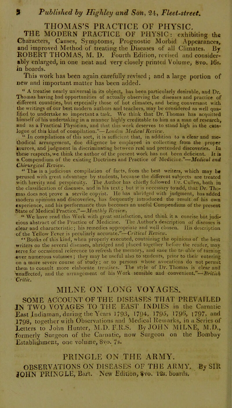 THOMAS’S PRACTICE OF PHYSIC. THE MODERN PRACTICE OF PHYSIC: exhibiting the Characters, Causes, Symptoms, Prognostic Morbid Appearances, and improved Method of treating the Diseases of all Climates. By ROBERT THOMAS, M. D. Fourth Edition, revised and consider- ably enlarged, in one neat and very closely printed Volume, bvo. J6s. in boards. This work has been again carefully revised ; and a large portion of new and important matter has been added. “ A treatise nearly universal in its object, has been particularly desirable, and Dr. Thomas having had opportunities of actually observing the diseases and practice of different countries, but especially those of hot climates, and being conversant with the writings of our best modern authors and teachers, may be considered as well qua- lified to undertake so important a task. We think that Dr. Thomas has acquitted himself of his undertaking in a manner highly creditable to him as a man of research, and as a Practical Physician, and that this work deserves to stand high in the cata- logue of this kind of compilation.”—London Medical Review. “ In compilations of this sort, it is sufficient that, in addition to a clear and me- thodical arrangement, due diligence be employed in collecting from the proper sources, and judgment in discriminating between real and pretended discoveries. In these respects, we think the author of the present work has not been deficient. It is a Compendium of the existing Doctrines and Practice of Medicine.”—Medical and Chirurgical Review. “ Thi6 is a judicious compilation of facts, from the best writers, which may be perused with great advantage by students, because the different subjects are treated with brevity and perspicuity. The Author has chiefly followed l)r. Cullen, both in the classification of diseases, and in his text; but it is necessary toadd, that Dr. Tho- mas does not prove a servile copyist. He has abridged with judgment, has added modern opinions and discoveries, has frequently introduced the result of his own experience, and his performance thus becomes an useful Compendium of the present State of Medical Practice.”—Monthly Review. “ We have read this Work with great satisfaction, and think it a concise hilt judi- cious abstract of the Practice of Medicine. The Author’s description of diseases is clear and characteristic; his remedies appropriate and well chosen. Ilis description of the Yellow Fever is peculiarly accurate.”—Critical Review. “ Books of this kind, when properly executed, containing the opinions of the best writers on the several diseases, abridged and placed together before the reader, may serve for occasional reference to refresh the memory, and save the tr< uble of turning ©ver numerous volumes ; they may be useful also to students, prior to their entering on a more severe course of study ; or to persons whose avocations do not permit them to consult more elaborate treatises. The style of Dr. Thomas is clear and unaffected, and the arrangement of his Work sensible and convenient.”—British Critic. MILNE ON LONG VOYAGES. SOME ACCOUNT OF THE DISEASES THAT PREVAILED IN TWO VOYAGES TO THE EAST INDIES in the Carnatic East Indiaman, during the Years 1793, 1794, 1795, 1790, 1797, and 1798, together with Observations and Medical Remarks, in a Series of Letters to John Hunter, M.D. F.R.S. By JOHN MILNE, M.D., formerly Surgeon of the Carnatic, now Surgeon on the Bombay Establishment, one volume, Svo. 7s. PRINGLE ON THE ARMY. OBSERVATIONS ON DISEASES OF TH E ARMY, By SIR JOHN PRINGLE, Bart. New Edition, Svo. 12s. boards.