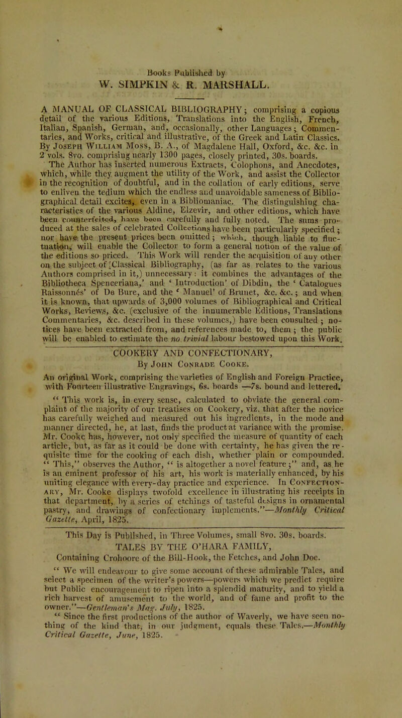 Hooks Published by W. SIMPK1N & R. MARSHALL. A MANUAL OF CLASSICAL BIBLIOGRAPHY; comprising a copious detail of the various Editions, Translations into the English, French, Italian, Spanish, German, and, occasionally, other Languages; Commen- taries, and Works, critical and illustrative, of the Greek and Latin Classics. By Joseph William Moss, B. A., of Magdalene Hall, Oxford, &c. &c. in 2 vols. 8vo. comprising nearly 1300 pages, closely printed, 30s. boards. The Author has inserted numerous Extracts, Colophons, and Anecdotes, which, while they augment the utility of the Work, and assist the Collector in the recognition of doubtful, and in the collation of early editions, serve to enliven the tedium which the endless and unavoidable sameness of Biblio- graphical detail excites, even in a Bibliomaniac. The distinguishing cha- racteristics of the various Aldine, Elzevir, and other editions, which have been counterfeited, have boon carefully and fully noted. The sums pro- duced at the sales of celebrated Collections have been particularly specified ; nor have the present prices been omitted; which, though liable to fluc- tuation, will enable the Collector to form a general notion of the value of the editions so priced. This Work will render the acquisition of any other on the subject of 'Classical Bibliography, (as far as relates to the various Authors comprised in it,) unnecessary: it combines the advantages of the Bibliotheca Spenceriaua,’ and ‘ Introduction’ of Dibdin, the ‘ Catalogues Raissonnds’ of De Bure, and the ‘ Manuel’ of Brunet, &c. &c.; and when it is known, that upwards of 3,000 volumes of Bibliographical and Critical Works, Reviews, &c. (exclusive of the innumerable Editious, Translations Commentaries, &c. described in these volumes,) have been consulted ; no- tices have been extracted from, and references made to, them ; the public will be enabled to estimate the no trivial labour bestowed upon this Work. ~ COOKERY AND CONFEC’ITONARY, By John Conrade Cooke. An original Work, comprising the varieties of English and Foreign Practice, with Fourteen illustrative Engravings, 6s. boards —7s. bound and lettered. “ This work is, in every sense, calculated to obviate the general com- plaint of the majority of our treatises on Cookery, viz. that after the novice has carefully weighed aud measured out his ingredients, in the mode and manner directed, he, at last, finds the product at variance with the promise. Mr. Cooke has, however, not only specified the measure of quantity of each article, but, as far as it could be done with certainty, he has given the re- quisite time for the cookiug of each dish, whether plain or compounded. “ This,” observes the Author, “ is altogether a novel feature;” and, as he is an eminent professor of his art, his work is materially enhanced, by his uniting elegance with every-day practice and experience. In Confection- ary, Mr. Cooke displays twofold excellence iu illustrating his receipts in that department, by a scries of etchings of tasteful designs in ornamental pastry, and drawings of confectionary implements.”—Monthly Critical Gazette, April, 1825. This Day is Published, in Three Volumes, small 8vo. 30s. boards. TALES BY THE O’HARA FAMILY, Containing Crohoorc of the Bill-Hook, the Fetches, and John Doe. “ We will endeavour to give some account of these admirable Tales, and select a specimen of the writer’s powers—powers which we predict require but Public encouragement to ripen into a splendid maturity, aud to yield a rich harvest of amusement to the world, and of fame and profit to the owner.”—Gentleman's Mag. July, 1825. “ Since the first productions of the author of Waverly, we have seen no- thing of the kind that, in our judgment, equals these Tales.—Monthly Critical Gazette, June, 1825.