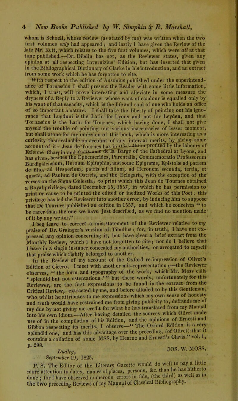 whom is Schoell, whose review (as stated by me) was written when the two first volumes only had appeared ; and lastly I have given the Review of the late Mr. Kett, which relates to the five first volumes, which were all at that time published.—Dr. Dibdin has not, as the Reviewer states, given any opinion at all respecting Invernizius’ Edition, but has inserted that given in the Bibliographical Dictionary of Clarke in his introduction, and an extract from some work which he has forgotten to cite. With respect to the edition of Ausonius published under the superintend- ance of Tornmsius I shall present the Reader with some little information, which, I trust, will prove interesting and alleviate in some measure the dryness of a Reply to a Reviewer whose want of candour is equalled only by his want of that sagacity, which is the life and soul of one who holds an office of so important a nature. I shall take the liberty of pointing out his igno- rance that Lugduni is the Latin for Lyons and not for Leyden, and that Toruaesius is the Latin for Tournes, which having done, I shall not give myself the trouble of pointing out various inaccuracies of lesser moment, but shall atone for my omission of this book, which is more interesting as a curiosity than valuable on account of any internal merits, by giving some account of it: Jean de Tournes has in ♦l'** -muon profited by the labours of Etienne Charpin and n..:w»a«ne de la Barge of the Cathedral at Lyons, and has given, besides the Ephemerides, Parentalia, Commemoratio Professorum Burdigalensium, Heroum Epitaphia, and some Epigrams, Epistolte ad patrem de filio, ad Hesperium, patris ad filium, ad Heronem secunda, tertia, et quarta, ad Paulutn de Ostreis, and the Eclogaria, with the exception of the verses on the Signa Ccelestia; to print which this Jean de Tournes obtained a Royal privilege, dated December 15, 1557, in which he has permission to print or cause to be printed the edited or inedited Works of this Poet: this privilege has led the Reviewer into another error, by inducing him to suppose that De Tournes published an edition in 1557, and which he conceives “ to he rarer than the one we have just described, as we find no mention made of it by any writer.” I beg leave to correct a mis-statement of the Reviewer relative to my praise of Dr. Grainger’s version of Tibullus : for, in truth, I have not ex- pressed any opinion concerning it, but have given a brief extract from the Monthly Review, which 1 have not forgotten to cite; nor do I believe that I have in a single instance, concealed my authorities, or arrogated to myself that praise which rightly belonged to another. In the Review of my account of the Oxford re-impression of Olivet’s Edition of Cicero, I meet with another mis-representatiou ;—the Reviewer observes, “ the form and typography of the work, which Mr. Moss calls ‘ splendid but not ostentatious ” but these words, unfortunately for this Reviewer, are the first expressions to be found in the extract from the Critical Review, extracted by me, and before alluded to by this Gentleman, who whilst he attributes to me expressions which my own sense of honesty and truth would have restrained me from giving publicity to, defrauds me of my due by not giving me credit for what he has translated from my Manual into his own idiom.—After having detailed the sources which Olivet made use of in the compilation of his Edition, and the opinions of Ernesti and Gibbon respecting its merits, I observe—“The Oxford Edition is a very splendid one, and has this advantage over the preceding, (of Olivet) that it contains a collation of some MSS. by Hearue and Ernesti s Cla\is. vo . , m JOS. W. moss. September 1!), 1825. V. S. The Editor of the Literary Gazette would do well to pay a little more attention to dates, names of places, persons, &c. than lie lias nt ici o done ; for I have observed numerous errors in this, (the third) as well as m the two preceding Reviews of my Manual of Classical Libliogiapb).