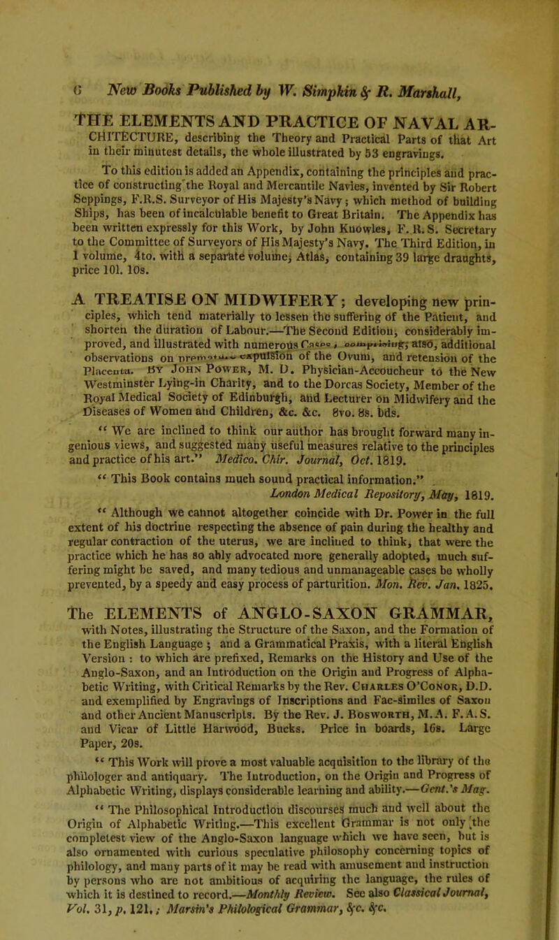 THE ELEMENTS AND PRACTICE OF NAVAL Ar- chitecture, describing the Theory and Practical Parts of that Art in their minutest details, the whole illustrated by 53 engravings. To this edition is added an Appendix, containing the principles and prac- tice of constructing'the Royal and Mercantile Navies, invented by Sir Robert Seppings, F.R.S. Surveyor of His Majesty’s Navy; which method of building Ships, has been of incalculable benefit to Great Britain. The Appendix has been written expressly for this Work, by John Kuowles, F. R. S. Secretary to the Committee of Surveyors of His Majesty’s Navy. The Third Edition, in 1 volume, 4to. with a separate volume* Atlas, containing 39 large draughts, price 101. 10s. A TREATISE ON MIDWIFERY; developihg new prin- ciples, which tend materially to lessen the suffering Of the Patient, and shorten the duration of Labour.—The Second Edition* considerably im- proved, and illustrated with numerous , oou>P, iniug* also, additional observations on nrpn-iexpulsion of the Ovum, and retension of the Placenta. By John Power, M. D. Physician-Accoucheur to the New Westminster Lying-in Charity, and to the Dorcas Society, Member of the Royal Medical Society of Edinburgh, and Lecturer on Midwifery and the Diseases of Women and Children, &c. &c. 8vo. 8s. i)ds. “We are inclined to think our author has brought forward many in- genious views, and suggested many useful measures relative to the principles and practice of his art.” Medico. Chir. Journal, Oct. 1819. “ This Book contains much sound practical information.” London Medical Repository, May, 1819. “ Although we cannot altogether coincide with Dr. Power in the full extent of his doctrine respecting the absence, of pain during the healthy and regular contraction of the uterus, we are inclined to think, that were the practice which he has so ably advocated more generally adopted, much suf- fering might be saved, and many tedious and unmanageable cases be wholly prevented, by a speedy and easy process of parturition. Mon. Rev. Jan. 1825. The ELEMENTS of ANGLO-SAXON GRAMMAR, with Notes, illustrating the Structure of the Saxon, and the Formation of the English Language ; and a Grammatical Praxis, with a literal English Version : to which are prefixed, Remarks on the History and Use of the Anglo-Saxon, and an Introduction on the Origin and Progress of Alpha- betic Writing, with Critical Remarks by the Rev. Charles O’Conor, D.D. and exemplified by Engravings of Inscriptions and Fac-similes of Saxon and other Ancient Manuscripts. By the Rev. J. Bosworth, M.A. F. A. S. and Vicar of Little Harwood, Bucks. Price in boards, 16s. Large Paper, 20s. ** This Work will prove a most valuable acquisition to the library of tho philologer and antiquary. The Introduction, on the Origin and Progress of Alphabetic Writing, displays considerable learning and ability.—Gent.'s Mag. “ The Philosophical Introduction discourses much and well about the Origin of Alphabetic Writing.—This excellent Grammar is not only [the completest view of the Anglo-Saxon language which we have seen, hut is also ornamented with curious speculative philosophy concerning topics of philology, and many parts of it may he read with amusement and instruction by persons who are not ambitious of acquiring the language, the rules of which it is destined to record.—Monthly Review. See also Classical Journal, Vol, 31, p, 121,; Marsin’s Philological Grammar, Sfc. Sfc,