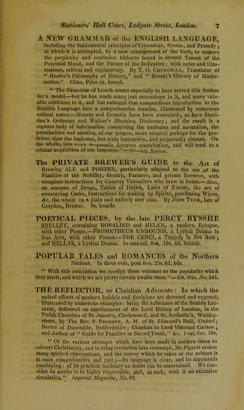 A NEW GRAMMAR of the ENGLISH LANGUAGE, including the fundamental principles of Etymology, Syntax, and Prosody ; in which- it is attempted, by a new arrangement of the Verb, to remove the perplexity and confusion hitherto found in several Tenses of the Potential Mood, and the Future of the Indicative with notes and illus- trations, critical and explanatory. By T. O. Churchill, Translator of “ Herder’s Philosophy of History,” and “ Bossut’s History of Mathe- matics.” 12mo. Price 5s. bouud. “ The Grammar of Lowtli seems especially to have served this Author for a model—but he has made many just corrections in it, and many valu- able additions to it, and has enlarged that compendious introduction to the English Language into a comprehensive treatise, illustrated by numerous critical notes.—Murray and Crombie have been consulted; so have Sheri- dan’s Orthoepy and Walker’s Rhyming Dictionary j and the result is a copious body of information concerning the analogies and anomalies, the peculiarities and niceties, of our tongue, more adapted perhaps for the pro- ficient than the beginner, but truly instructive, and perpetually elegant. On the whole, tills woi-w r^quently deserves consultation, and will tend to a critical acquisition of our language.'—tf^.adu Review, The PRIVATE BREWER’S GUIDE to the Art of Brewing ALE and PORTER, particularly adapted to the use of the Families of the Nobility, Gentry, Farmers, and private Brewers, with complete instructions for Country Victuallers who brew at home.—Also, an account of Drugs, Tables of Duties, Laws of Excise, the art of sweetening Casks, Instructions for making up Spirits, purchasing Wines, &c. the whole on a plain and entirely new plan. By John Tuck, late of Croydon, Brewer. 9s. boards. POETICAL PIECES, by the late PERCY BYSSHE SHELLEY, containing ROSALIND and HELEN, a modern Eclogue, with other Poems.—PROMETHEUS UNBOUND, a Lyrical Drama in four Acts, with other Poems.—THE CENCI, a Tragedy in five Acts ; and HELLAS, a Lyrical Drama. In onevol. 8vo. 10s, 6d. boards. POPULAR TALES and ROMANCES of the Northern Nations. In three vols, post 8vo. 25s. 6d. bds, “ With this conclusion we consign these volumes to the popularity which they merit, and which we are pretty certain awaits them.”—Lit. Gttz.No, 341. THE REFLECTOR, or Christian Advocate: In which the united efforts of modern Infidels and Socinians are detected and exposed; illustrated by numerous examples : being the substance of the Bushby Lec- tures, delivered on appointment of the Lord Bishop of Loudon, in the Parish Churches of St. James’s, Clerkenwcll, and St. Antholin’s, Watling- street, by The Rev. S. Piggott, A. M. of St. Edmund’s Hall, Oxford; Rector of Dunstable, Bedfordshire; Chaplain to Lord Viscount Carlton ; and Author of “ Guide for Families in Sacred Truth,” &c. 1 vol. 8vo. 10s. “ Of the various attempts which have been made in modern times to subvert Christianity, and to bring revelation into contempt, Mr.Piggott makes many spirited observations, and the survey which he takes of the subject is at once comprehensive and just;—its language is clear, and its arguments convincing : of its practical tendency no doubt can be entertained. We con- sider its merits to be highly respectable, and, as such, wish it an extensive circulation.” Imperial Magazine, No, 69.