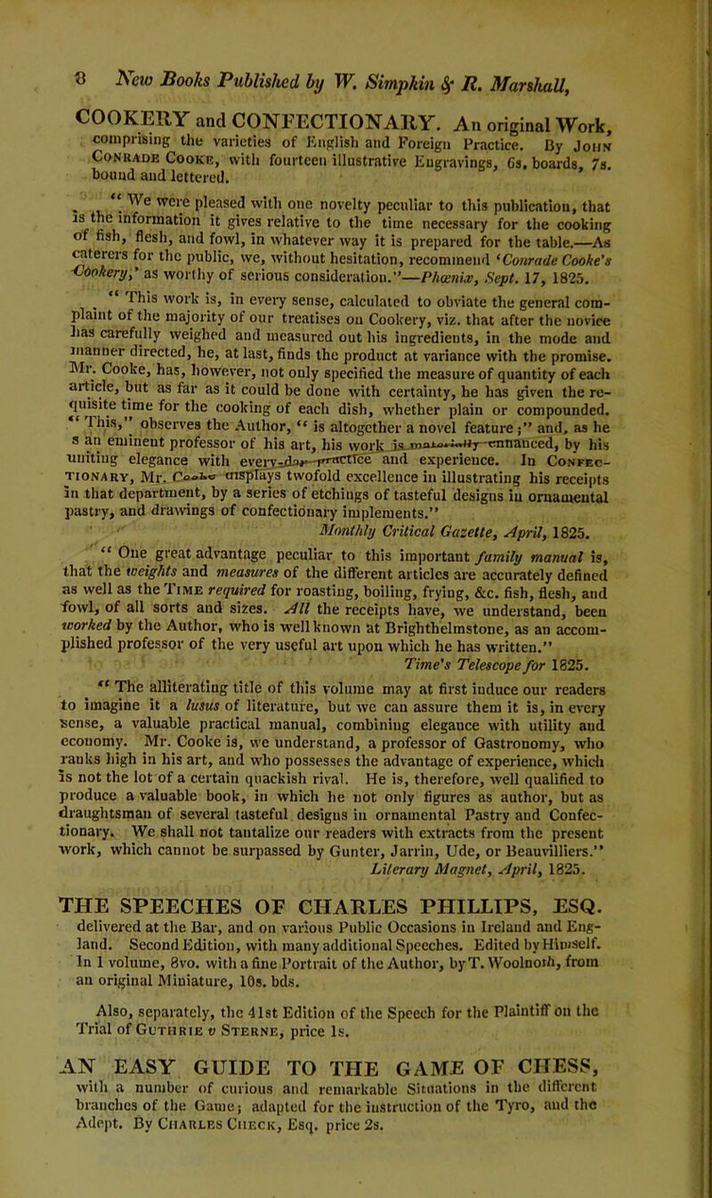 COOKERY and CONFECTIONARY. An original Work, comprising the varieties of English and Foreign Practice. By John Conkade Cooke, with fourteen illustrative Engravings, 6s. boards, 7s. bound and lettered. , \ wcre pleased with one novelty peculiar to this publication, that is the information it gives relative to the time necessary for the cooking of fish, flesh, and fowl, in whatever way it is prepared for the table.—As caterers for the public, we, without hesitation, recommend ‘Conrade Cooke’s Cookery,’ as worthy of serious consideration.”—P/iceni.v, Sept. 17, 1825. This work is, in every sense, calculated to obviate the general com- plaint of the majority of our treatises ou Cookery, viz. that after the novice has carefully weighed and measured out his ingredients, in the mode and manner directed, he, at last, finds the product at variance with the promise. Mr. Cooke, has, however, not only specified the measure of quantity of each article, but as far as it could be done with certainty, he has given the re- quisite time for the cooking of each dish, whether plain or compounded. 1 his,’’ observes the Author, “ is altogether a novel feature;” and, as he s an emineut professor of his art, his work is mnin»i«uj caiituiced, by his uniting elegance with everv-du*—T-nctrce and experience. In Confec- tionary, Mr. aisplays twofold excellence in illustrating his receipts In that department, by a series of etchings of tasteful designs in ornamental pastry, and drawings of confectionary implements.” Monthly Critical Gazette, April, 1825. “ One great advantage peculiar to this important family manual is, that the weights and measures of the different articles are accurately defined as well as the Time required for roasting, boiling, frying, &c. fish, flesh, and fowl, of all sorts and sizes. All the receipts have, we understand, been worked by the Author, who is well known at Brighthelmstone, as an accom- plished professor of the very useful art upon which he has written.” Time's Telescope for 1825. “ The alliterating title of this volume may at first induce our readers to imagine it a lusus of literature, but we can assure them it is, in every sense, a valuable practical manual, combining elegauce with utility and economy. Mr. Cooke is, we understand, a professor of Gastronomy, who ranks high in his art, and who possesses the advantage of experience, which Is not the lot of a certain quackish rival. He is, therefore, well qualified to produce a valuable book, in which he not only figures as author, but as draughtsman of several tasteful designs in ornamental Pastry and Confec- tionary. We shall not tantalize our readers with extracts from the present work, which cannot be surpassed by Gunter, Jarrin, Ude, or Beauvilliers.” Literary Magnet, April, 1825. THE SPEECHES OF CHARLES PHILLIPS, ESQ. delivered at the Bar, and on various Public Occasions in Ireland and Eng- land. Second Edition, with many additional Speeches. Edited by Himself. Ini volume, 8vo. with a fine Portrait of the Author, by T. Woolnoih, from an original Miniature, 10s. bds. Also, separately, the 41st Edition of the Speech for the Plaintiff on the Trial of Guthrie t; Sterne, price Is. AN EASY GUIDE TO THE GAME OF CHESS, with a number of curious and remarkable Situations in the different branches of the Game; adapted for the instruction of the Tyro, and the Adept. By Charles Check, Esq. price 2s.