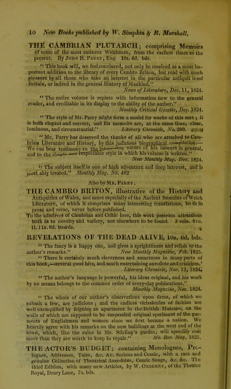 THE CAMBRIAN PLUTARCH; comprising Memoirs of some of the most eminent Welchmen, from the earliest times to the present. By John H. Parry, Esq. 10s. 6d. bds. “ This book will, we feel convinced, not only be received as a most im- portant addition to the library of every Cambro Briton, but read with much pleasure by all those who take an interest in the particular antiquit iesof Britain, or indeed in the general History of Mankind.” News of Literature, Dec. 11, 1824. “ The entire volume is replete with information new to the general reader, and creditable in its display to the ability of the author.” Monthly Critical Gazette, Dep. 1824. “ The style of Mr. Parry might form a model for works of this sort; it is both elegaut and correct, and his memoirs are, at the same time, clear, luminous, and circumstantial.” Literary Chronicle, No. 290. t-' '4 “ Mr. Parry has deserved the thanks of all who are attached to Cam- brian Literature and History, by this judicious biographical compilation.— We can bear testimony to tli£jnt~~’*,t,5 nature dfliis labours in general, and to the simp-i- «,ua-respcctable style in which his volume is written.” New Monthly Mag. Dec. 1824. “ The subject itself is one of high adventure and deep interest, and is most ably treated.” Monthly Mag. No. 402 Also by Mr. Parry. THE CAMBRO BRITON, illustrative of the History and Antiquities of Wales, and more especially of the Ancient Remains of Welch Literature, of which it comprises many interesting translations, bo th in prose and verse, never before, published. To the admirers of Cambrian and Celtic lore, this work presents attractions both ds to novelty and variety, not elsewhere to be found. 3 vols. 8vo. 11.11s. fid. boards. £.^ REVELATIONS OF THE DEAD ALIVE, 10s. Gd. bds. “ The fancy is a happy one, and gives a sprightliness and relish to the author’s remarks.” New Monthly Magazine, Feb. 1825. “ There is certainly much cleverness and smartness in many parts of this book,—several good hits, and much entertaining anecdote and criticism.’ Literary Chronicle, Nov. 13, 1824J “ The author’s language is powerful, his ideas original, and his work by no means belongs to the common order of every-day publications.” Monthly Magazine, Nov. 1824. “ The whole of our author’s observations upon dress, of which we submit a few, are judicious ; and the endless vicissitudes of fashion are well exemplified by feigning an apartment in the British Museum, on the walls of which are supposed to be suspended original specimens of the gar- ments of Englishmen and women since we first became a nation. We heartily agree with his remarks on the new buildings at the west cud of the town, which, like the ruins in Mr. Stirling’s garden, will speedily cost more than they are worth to keep in repair.” No. Rev. May, 1825. THE ACTOR’S BUDGET; containing Monologues, Pro- logues, Addresses, Tales, &c. &c. Serious and Comic, With a rare and genuine Collection of Theatrical Anecdotes, Comic Songs, 6lc. &c. The third Edition, with many new Articles, by W. Oxderry, of the Theatre Royal, Drury Lane, 7s. bds.