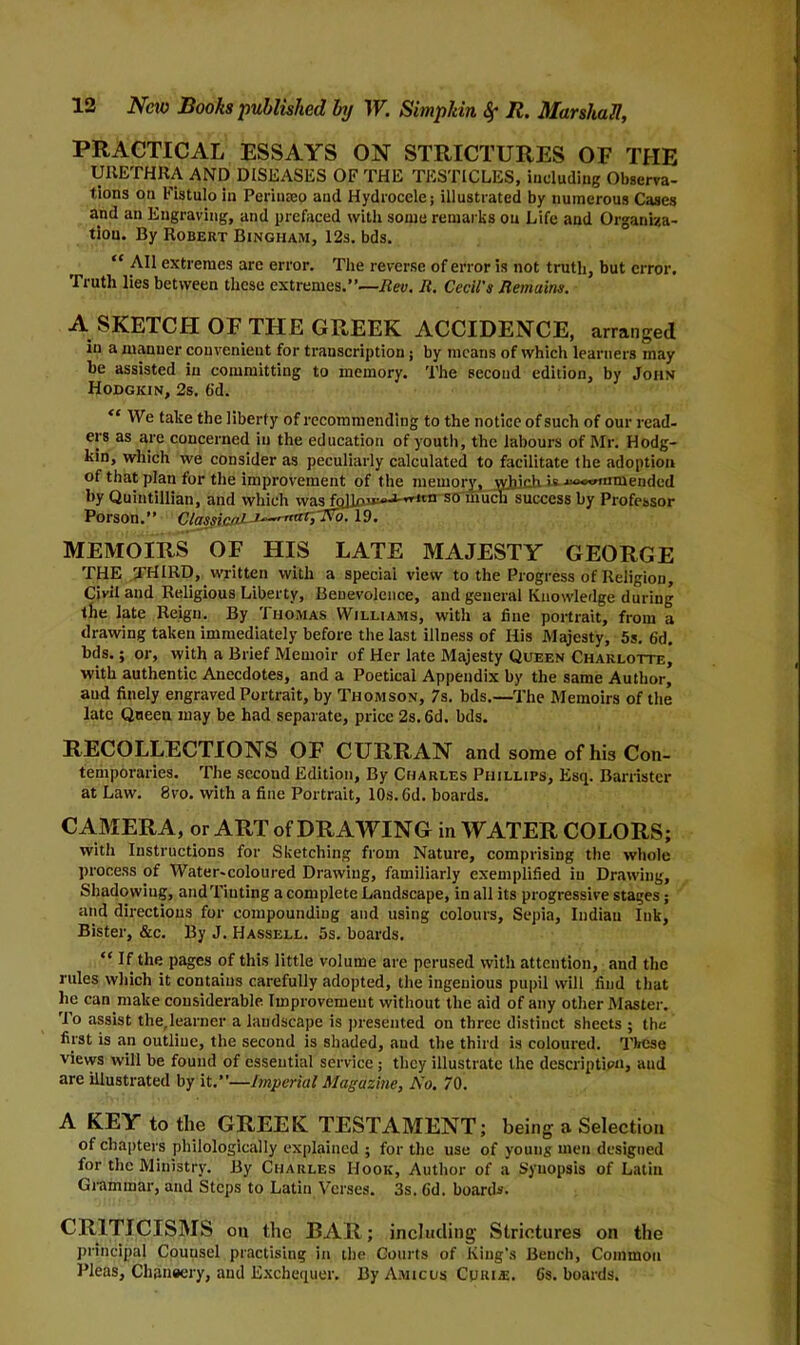 PRACTICAL ESSAYS ON STRICTURES OF THE URETHRA AND DISEASES OF THE TESTICLES, including Observa- tions on Fistulo in Periuseo and Hydrocele; illustrated by numerous Cases and an Engraving, and prefaced with some remarks on Life and Organiza- tion. By Robert Bingham, 12s. bds. “ All extremes arc error. The reverse of error is not truth, but error. Truth lies between these extremes.”—Rev. R. Cecil's Remains. A SKETCH OF THE GREEK ACCIDENCE, arranged in a manner convenient for transcription; by means of which learners may be assisted in committing to memory. The second edition, by John Hodgkin, 2s. 6d. <c We take the liberty of recommending to the notice of such of our read- ers as are concerned in the education of youth, the labours of Mr. Hodg- kin, which we consider as peculiarly calculated to facilitate the adoption of that plan for the improvement of the memory, \yliich is »»»iuniende(l by Quintillian, and which was fallow-1-110 so much success by Professor Porson.” Classic'll J^mtxr^No. 19. MEMOIRS OF HIS LATE MAJESTY GEORGE THE THIRD, written with a special view to the Progress of Religion, Civil and Religious Liberty, Benevolence, and general Knowledge during the late Reign. By Thomas Williams, with a fine portrait, from a drawing taken immediately before the last illness of His Majesty, 5s. 6d. bds.; or, with a Brief Memoir of Her late Majesty Queen Charlotte, with authentic Anecdotes, and a Poetical Appendix by the same Author, and finely engraved Portrait, by Thomson, 7s. bds.—The Memoirs of the late Queen may be had separate, price 2s. 6d. bds. RECOLLECTIONS OF CURRAN and some of hi3 Con- temporaries. The second Edition, By Charles Phillips, Esq. Barrister at Law. 8vo. with a fine Portrait, 10s. 6d. boards. CAMERA, or ART of DRAWING in WATER COLORS; with Instructions for Sketching from Nature, comprising the whole process of Water-coloured Drawing, familiarly exemplified in Drawing, Shadovviug, and Tinting a complete Landscape, in all its progressive stages; and directions for compounding and using colours. Sepia, Indian Ink, Bister, &c. By J. Hassell. 5s. boards. “ If the pages of this little volume are perused with attention, and the rules which it contains carefully adopted, the ingenious pupil will find that lie can make considerable Improvement without the aid of any other Master. To assist the,learner a landscape is presented on three distinct sheets ; the first is an outline, the second is shaded, and the third is coloured, q'bcse vievvs will be found of essential service ; they illustrate the description, aud are illustrated by it.”—Imperial Magazine, No. 70. A KEY to the GREEK TESTAMENT; being a Selection of chapters pliilologically explained ; for the use of young men designed for the Ministry. By Charles Hook, Author of a Synopsis of Latin Grammar, and Steps to Latin Verses. 3s. Gd. board*. CRITICISMS on the BAR; including Strictures on the principal Couusel practising in the Courts of King's Bench, Common Pleas, Chansery, aud Exchequer. By Amicus Curia;. Gs. boards.