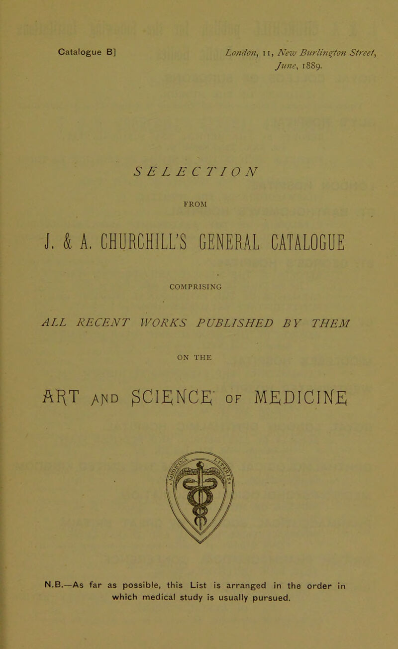 Catalogue B] London, 11, New Burlington Street, June, 1889. SELECTION FROM J. & A. CHURCHILL’S GENERAL CATALOGUE COMPRISING ALL RECENT WORKS PUBLISHED BY THEM ON THE ftlRT ahd SCIENCE' of MEDICINE N.B.—As far as possible, this List is arranged in the order in which medical study is usually pursued.