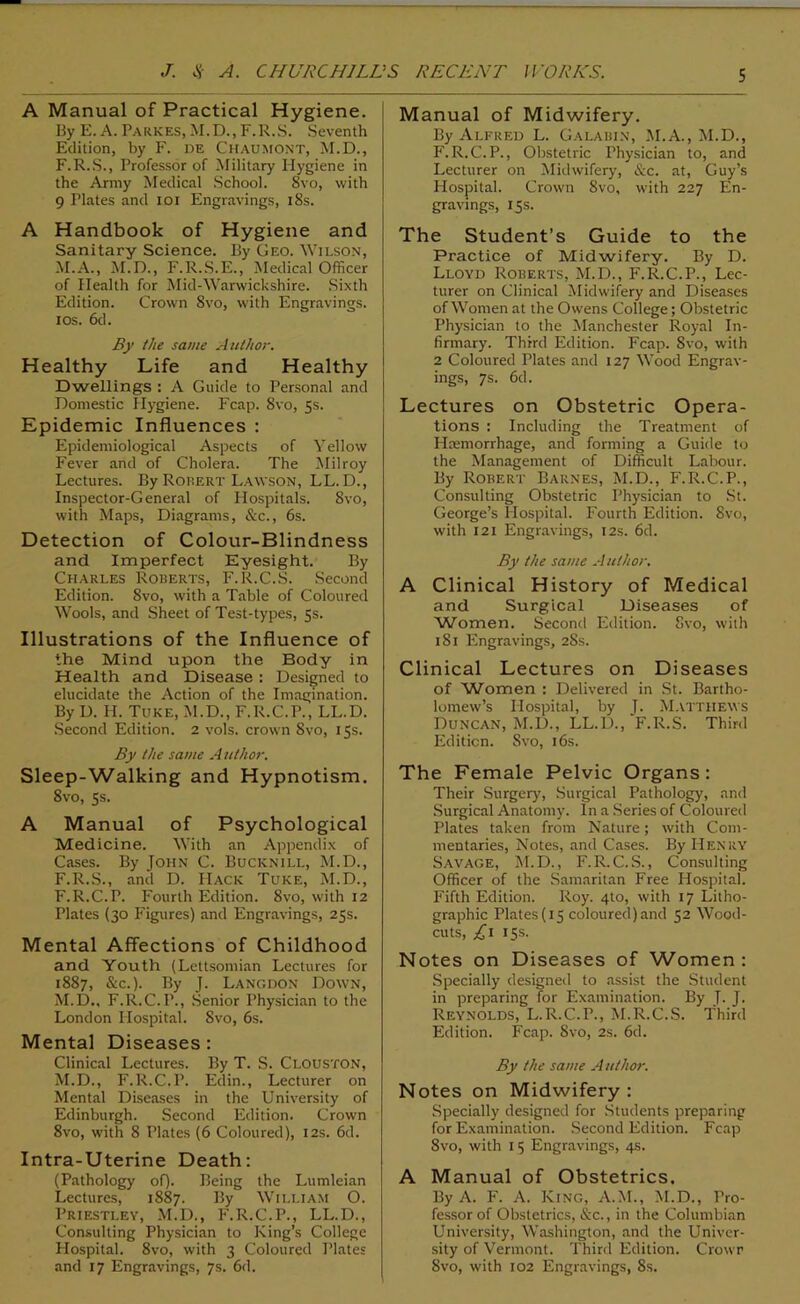 A Manual of Practical Hygiene. By E. A. Parkes, M.D., F.R.S. Seventh Edition, by F. de Chaumont, M.D., F.R.S., Professor of Military Hygiene in the Army Medical School. 8vo, with 9 Plates and ioi Engravings, 18s. A Handbook of Hygiene and Sanitary Science. By Geo. Wilson, M.A., M.D., F.R.S.E., Medical Officer of Health for Mid-Warwickshire. Sixth Edition. Crown 8vo, with Engravings, ios. 6d. By the same Author. Healthy Life and Healthy Dwellings : A Guide to Personal and Domestic Hygiene. Fcap. 8vo, 5s. Epidemic Influences : Epidemiological Aspects of Yellow Fever and of Cholera. The Milroy Lectures. By Robert Lawson, LL. D., Inspector-General of Hospitals. 8vo, with Maps, Diagrams, &c., 6s. Detection of Colour-Blindness and Imperfect Eyesight. By Charles Roberts, F.R.C.S. Second Edition. 8vo, with a Table of Coloured Wools, and Sheet of Test-types, 5s. Illustrations of the Influence of the Mind upon the Body in Health and Disease : Designed to elucidate the Action of the Imagination. By D. H. Tuke, M.D., F.R.C.P., LL.D. Second Edition. 2 vols. crown 8vo, 15s. By the same A uthor. Sleep-Walking and Hypnotism. 8vo, 5s. A Manual of Psychological Medicine. With an Appendix of Cases. By John C. Bucknill, M.D., F.R.S., and D. Hack Tuke, M.D., F.R.C.P. Fourth Edition. 8vo, with 12 Plates (30 Figures) and Engravings, 25s. Mental Affections of Childhood and Youth (Lettsomian Lectures for 1887, &c.). By J. Langdon Down, M.D., F.R.C.P., Senior Physician to the London Hospital. 8vo, 6s. Mental Diseases : Clinical Lectures. By T. S. Clouston, M.D., F.R.C.P. Edin., Lecturer on Mental Diseases in the University of Edinburgh. Second Edition. Crown 8vo, with 8 Plates (6 Coloured), 12s. 6d. Intra-Uterine Death: (Pathology of). Being the Lumleian Lectures, 1887. By William O. Priestley, M.D., F.R.C.P., LL.D., Consulting Physician to King’s College Hospital. 8vo, with 3 Coloured Plates and 17 Engravings, 7s. 6d. Manual of Midwifery. By Alfred L. Galabin, M.A., M.D., F.R.C.P., Obstetric Physician to, and Lecturer on Midwifery, &c. at, Guy’s Hospital. Crown 8vo, with 227 En- gravings, 15s. The Student’s Guide to the Practice of Midwifery. By D. Lloyd Roberts, M.D., F.R.C.P., Lec- turer on Clinical Midwifery and Diseases of Women at the Owens College; Obstetric Physician to the Manchester Royal In- firmary. Third Edition. Fcap. Svo, with 2 Coloured Plates and 127 Wood Engrav- ings, 7s. 6d. Lectures on Obstetric Opera- tions : Including the Treatment of Haemorrhage, and forming a Guide to the Management of Difficult Labour. By Robert Barnes, M.D., F.R.C.P., Consulting Obstetric Physician to St. George’s Hospital. Fourth Edition. Svo, with 121 Engravings, 12s. 6d. By the same A uthor. A Clinical History of Medical and Surgical Diseases of 'Women. Second Edition. Svo, with 1 Si Engravings, 28s. Clinical Lectures on Diseases of Women : Delivered in St. Bartho- lomew’s Hospital, by J. Matthews Duncan, M.D., LL.D., F.R.S. Third Edition. Svo, 16s. The Female Pelvic Organs: Their Surgery, Surgical Pathology, and Surgical Anatomy. In a Series of Coloured Plates taken from Nature; with Com- mentaries, Notes, and Cases. By Henry Savage, M.D., F.R.C.S., Consulting Officer of the Samaritan Free Hospital. Fifth Edition. Roy. 4to, with 17 Litho- graphic Plates (15 coloured)and 52 Wood- cuts, £1 15s. Notes on Diseases of Women : Specially designed to assist the Student in preparing for Examination. By T- J. Reynolds, L.R.C.P., M.R.C.S. Third Edition. Fcap. 8vo, 2s. 6d. By the same Author. Notes on Midwifery: Specially designed for Students preparing for Examination. Second Edition. Fcap Svo, with 15 Engravings, 4s. A Manual of Obstetrics. By A. F. A. King, A.M., M.D., Pro- fessor of Obstetrics, &c., in the Columbian University, Washington, and the Univer- sity of Vermont. Third Edition. Crowr Svo, with 102 Engravings, 8s.