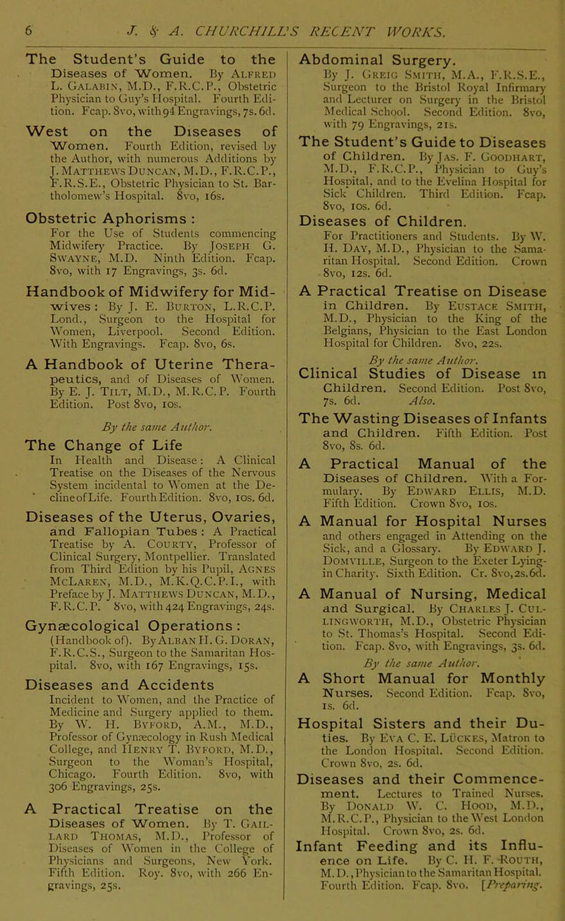 The Student’s Guide to the Diseases of Women. By Alfred L. Gai.abin, M.D., F.R.C.P., Obstetric Physician to Guy’s Hospital. Fourth Edi- tion. Fcap. 8vo, with 9 4 Engravings, 7s. 6d. West on the Diseases of Women. Fourth Edition, revised by the Author, with numerous Additions by Matthews Duncan, M.D., F.R.C.P., .R.S.E., Obstetric Physician to St. Bar- tholomew’s Hospital. Svo, 16s. Obstetric Aphorisms : For the Use of Students commencing Midwifery Practice. By Joseph G. Swayne, M.D. Ninth Edition. Fcap. 8vo, with 17 Engravings, 3s. 6d. Handbook of Midwifery for Mid- wives : By J. E. Burton, L.R.C.P. Lond., Surgeon to the Hospital for Women, Liverpool. Second Edition. With Engravings. Fcap. 8vo, 6s. A Handbook of Uterine Thera- peutics, and of Diseases of Women. By E. J. Tilt, M.D., M.R.C.P. Fourth Edition. Post 8vo, 10s. By the same Author. The Change of Life In Plealth and Disease: A Clinical Treatise on the Diseases of the Nervous System incidental to Women at the De- clineofLife. Fourth Edition. 8vo, 10s. 6d. Diseases of the Uterus, Ovaries, and Fallopian Tubes : A Practical Treatise by A. Courty, Professor of Clinical Surgery, Montpellier. Translated from Third Edition by his Pupil, Agnes McLaren, M.D., M.K.Q.C.P.I., with Preface by J. Matthews Duncan, M.D., F. R. C. P. 8vo, with 424 Engravings, 24s. Gynaecological Operations : (Handbook of). By Alban II. G. Doran, F.R.C.S., Surgeon to the Samaritan Hos- pital. 8vo, with 167 Engravings, 15s. Diseases and Accidents Incident to Women, and the Practice of Medicine and Surgery applied to them. By W. H. Byford, A.M., M.D., Professor of Gynaecology in Rush Medical College, and Henry T. Byford, M.D., Surgeon to the Woman’s Hospital, Chicago. Fourth Edition. 8vo, with 306 Engravings, 25s. A Practical Treatise on the Diseases of Women. By T. Gail- lard Thomas, M.D., Professor of Diseases of Women in the College of Physicians and Surgeons, New York. Fifth Edition. Roy. 8vo, with 266 En- gravings, 25s. Abdominal Surgery. By J. Greig Smith, M.A., F.R.S.E., Surgeon to the Bristol Royal Infirmary and Lecturer on Surgery in the Bristol Medical School. Second Edition. 8vo, with 79 Engravings, 21s. The Student’s Guide to Diseases of Children. By J as. F. Goodhart, M.D., F.R.C.P., Physician to Guy’s Plospital, and to the Evelina Hospital for Sick Children. Third Edition. Fcap. 8vo, 1 os. 6d. Diseases of Children. For Practitioners and Students. By W. II. Day, M.D., Physician to the Sama- ritan Hospital. Second Edition. Crown 8vo, 12s. 6d. A Practical Treatise on Disease in Children. By Eustace Smith, M.D., Physician to the King of the Belgians, Physician to the East London Plospital for Children. 8vo, 22s. By the same Author. Clinical Studies of Disease in Children. Second Edition. Post 8vo, 7s. 6d. Also. The Wasting Diseases of Infants and Children. Fifth Edition. Post 8vo, 8s. 6d. A Practical Manual of the Diseases of Children. With a For- mulary. By Edward Ellis, M.D. Fifth Edition. Crown 8vo, 10s. A Manual for Hospital Nurses and others engaged in Attending on the Sick, and a Glossary. By Edward J. Domyili.e, Surgeon to the Exeter Lying- in Charity. Sixth Edition. Cr. 8vo,2s.6d. A Manual of Nursing, Medical and Surgical. By Charles J. Cul- LINGWORTH, M.D., Obstetric Physician to St. Thomas’s Hospital. Second Edi- tion. Fcap. Svo, with Engravings, 3s. 6d. By the same Author. A Short Manual for Monthly Nurses. Second Edition. Fcap. Svo, is. 6d. Hospital Sisters and their Du- ties. By Eva C. E. Lucres, Matron to the London Hospital. Second Edition. Crown Svo, 2s. 6d. Diseases and their Commence- ment. Lectures to Trained Nurses. By Donald W. C. PIood, M.D., M.R.C.P., Physician to the West London Hospital. Crown Svo, 2s. 6d. Infant Feeding and its Influ- ence on Life. By C. H. F. Routh, M. D., Physician to the Samaritan Hospital. Fourth Edition. Fcap. Svo. [Preparing.