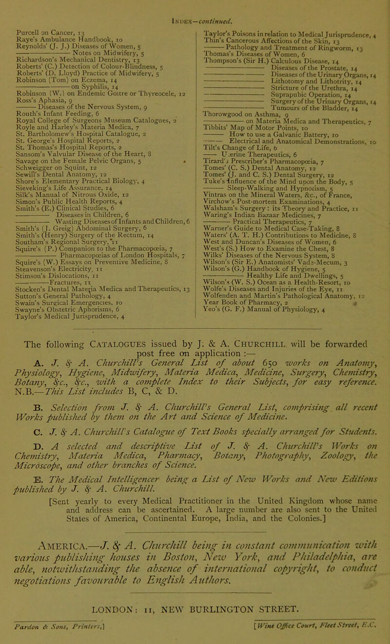 Purcell on Cancer, 13 Raye's Ambulance Handbook, 10 Reynolds' (J. J.) Diseases of Women, 5 Notes on Midwifery, 5 Richardson’s Mechanical Dentistry, 13 Roberts’ (C.) Detection of Colour-Blindness, 5 Roberts’ (D. Lloyd) Practice of Midwifery, 5 Robinson (Tom) on Eczema, 14 -on Syphilis, 14 Robinson (W.) on Endemic Goitre or Thyreocele, 12 Ross’s Aphasia, 9 Diseases of the Nervous System, 9 Routh’s Infant Feeding, 6 Royal College of Surgeons Museum Catalogues, 2 Royle and Harley’s Materia Medica, 7 St. Bartholomew's Hospital Catalogue, 2 St. George’s Hospital Reports, 7 St. Thomas’s Hospital Reports, 2 Sansom’s Valvular Disease of the Heart, 8 Savage on the Female Pelvic Organs, 5 . Schweigger on Squint, 12 Sewill’s Dental Anatomy, 12 Shore’s Elementary Practical Biology, 4 Sieveking’s Life Assurance, 14 Silk’s Manual of Nitrous Oxide, 12 Simon’s Public Health Reports, 4 Smith’s (E.) Clinical Studies, 6 Diseases in Children, 6 — Wasting Diseases of Infants and Children, 6 Smith’s (J. Greig) Abdominal Surgery, 6 Smith’s (Henry) Surgery of the Rectum, 14 Southam’s Regional Surgery', n Squire’s (P.) Companion to the Pharmacopoeia, 7 Pharmacopoeias of London Hospitals, ; Squire’s (W.) Essays on Preventive Medicine, 8 Steavenson’s Electricity. 11 Stimson's Dislocations, 11 Fractures, 11 Stocken’s Dental Materia Medica and Therapeutics, 13 Sutton’s General Pathology', 4 Swain’s Surgical Emergencies. 10 Swayne’s Obstetric Aphorisms, 6 Taylor’s Medical Jurisprudence, 4 Taylor’s Poisons in relation to Medical Jurisprudence, 4 Thin’s Cancerous Affections of the Skin, 13 — Pathology and Treatment of Ringworm, 13 Thomas’s Diseases of Women, 6 Thompson’s (Sir H.) Calculous Disease, 14 Diseases of the Prostate, 14 — Diseases of the Urinary Organs, 14 Lithotomy and Lithotrity, 14 Stricture of the Urethra, 14 Suprapubic Operation, 14 Surgery of the Urinary Organs, 14 Tumours of the Bladder, 14 Thorowgood on Asthma, 9 —— on Materia Medica and Therapeutics, 7 Tibbits’ Map of Motor Points, 10 How to use a Galvanic Battery, 10 Electrical and Anatomical Demonstrations, 10 Tilt’s Change of Life, b —— LLerine Therapeutics, 6 Tirard’s Prescriber’s Pharmacopoeia, 7 Tomes' (C. S.) Dental Anatomy', 12 Tomes’ (j. and C. S.) Dental Surgery, 12 Tuke’s Influence of the Mind upon the Body, 5 —-—— Sleep-Walking and Hy'pnotism, 5 Vintras on the Mineral Waters, &c., of France, Virchow’s Post-mortem Examinations, 4 Walsham’s Surgery : its Theory' and Practice, 11 Waring’s Indian Ba7.aar Medicines, 7 Practical Therapeutics, 7 Warner’s Guide to Medical Case-Taking, 8 Waters’ (A. T. H.) Contributions to Medicine, 8 West and Duncan’s Diseases of Women, 6 West’s (S.) How to Examine the Chest, 8 Wilks’ Diseases of the Nervous System, 8 Wilson’s (Sir E.) Anatomists’ Vade-Mecum, 3 Wilson’s (G.) Handbook of Hy’giene, 5 —; Healthy' Life and Dwellings, 5 Wilson’s (W. S.) Ocean as a Health-Resort, 10 Wolfe’s Diseases and Injuries of the Eye, 11 Wolfenden and Martin’s Pathological Anatomy, 12 Year Book of Pharmacy, 2 Yeo’s (G. F.) Manual of Physiology, 4 The following Catalogues issued by J. & A. Churchill will be forwarded post free on application :— A. J. A. Churchill's General List of about 650 works on Anatomy, Physiology, Hygiene, Midwifery, Materia Medica, Medicine, Surgery, Chemistry, Botany, <yc., Sc., with a complete Index to their Subjects, for easy reference. N.B.—This List includes B, C, & D. 33. Selection from J. S A. Churchill's General List, comprising all recent Works published by them on the Art and Science of Medicine. C. J. $ A. Churchill's Catalogue of Text Books specially arranged for Students. D. A selected and descriptive List of J. S A. Churchill's Works on Chemistry, Materia Medica, Pharmacy, Botany, Photography, Zoology, the Microscope, and other branches of Science. E. The Medical Intelligencer being a List of New Works and New Editions published by J. <§• A. Churchill. [Sent yearly to every Medical Practitioner in the United Kingdom whose name and address can be ascertained. A large number are also sent to the United States of America, Continental Europe, India, and the Colonies.] AMERICA.—J. Sf A. Churchill being in constant communication with various publishing houses in Boston, Nezv York, and Philadelphia, are able, notwithstanding the absence of international copyright, to conduct negotiations favourable to English Authors. LONDON: 11, NEW BURLINGTON STREET. Pardon A Sous, Printers,] [J Vine Office Court, Fleet Street, E.C.