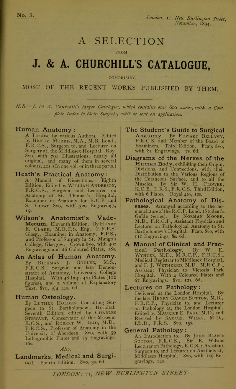 No. 3. London, n, ATesu Burlington Street, November, 1894. A SELECTION FROM J. & A. CHURCHILL’S CATALOGUE, COMPRISING MOST OF THE RECENT WORKS PUBLISHED BY THEM. N.B.—J. A. Churchill's larger Catalogue, which contains over 600 works, with a Com- plete Index to their Subjects, will be sent on application. Human Anatomy : A Treatise by various Authors. Edited by Henry Morris, M.A., M.B. Lond., F.R.C.S., Surgeon to, and Lecturer on Surgery at, the Middlesex Hospital. Roy. 8vo, with 791 Illustrations, nearly all original, ami many of them in several colours, 40s. (In one vol. or in three parts.) Heath’s Practical Anatomy : A Manual of Dissections. Eighth Edition. Edited by William Anderson, F.R.C.S., Surgeon and Lecturer on Anatomy at St. Thomas’s Hospital, Examiner in Anatomy for R.C.P. and S. Crown 8vo, with 329 Engravings, IS®. Wilson’s Anatomist’s Vade- Mecum. Eleventh Edition. By Henry E. Clark, M.R.C.S. Eng., F.F.P.S. Glasg., Examiner in Anatomy, F.P.S., and Professor of Surgery in St. Mungo’s College, Glasgow. Crown Svo, with 492 Engravings and 26 Coloured Plates, 18s. An Atlas of Human Anatomy. By Rickman J. Godlee, M.S., F. R.C.S., Surgeon and late Demon- strator of Anatomy, University College Hospital. With 48 Imp. 4to Plates (112 figures), and a volume of Explanatory Text. 8vo, 14s. 6d. Human Osteology. By Luther Holden, Consulting Sur- geon to St. Bartholomew’s Hospital. Seventh Edition, edited by Charles Stewart, Conservator of the Museum R.C.S., and Robert W. Reid, M.D., F.R.C.S., Professor of Anatomy in the University of Aberdeen. Svo, with 59 Lithographic Plates and 75 Engravings. 16s. Also. Landmarks, Medical and Surgi- cal. Fourth Edition. 8vo, 3s. 6d. The Student’s Guide to Surgical Anatomy. By Edward Bellamy, F.R.C.S. and Member of the Board of Examiners. Third Edition. Fcap. 8vo, with 81 Engravings. 6d. Diagrams of the Nerves of the Human Body, exhibiting their Origin, Divisions, and Connections, with their Distribution to the Various Regions of the Cutaneous Surface, and to all the Muscles. By Sir W. H. Flower, K.C.B., F.R.S.,F.R.C.S. ThirdEdition, with 6 Plates. Royal 4to, 12s. Pathological Anatomy of Dis- eases. Arranged according to the no- menclatureof the R.C.P. Lond. (Student’s Guide Series). By Norman Moore, M.D., F.R.C.P., Assistant Physician and Lecturer on Pathological Anatomy to St. Bartholomew’s Hospital. Fcap. Svo, with 111 Engravings, 8s. 6d. A Manual of Clinical and Prac- tical Pathology. By W. E. Wynter, M.D., M.R.C.P., F.R.C.S., Medical Registrar to Middlesex Hospital, and F. J. Wethered, M.D., M.R.C.P., Assistant Physician to Victoria Park Hospital. With 4 Coloured Plates and 67 Engravings. 8vo, 12s. 6d. Lectures on Pathology : Delivered at the London Hospital. By the late Henry Gawen Sutton, M.B., F.R.C.P., Physician to, and Lecturer on Pathology at, the London Hospital. Edited bv Maurice E. Paul, M.D., and Revised ’ by Samuel Wilks, M.D., LL.D., F.R.S. 8vo, 15s. General Pathology: An Introduction to. By John Blani> Sutton, F.R.C.S., Sir E. Wilson Lecturer on Pathology, R.C.S. ; Assistant Surgeon to, and Lecturer on Anatomy at, Middlesex Hospital. 8vo, with 149 En- gravings, 14s.