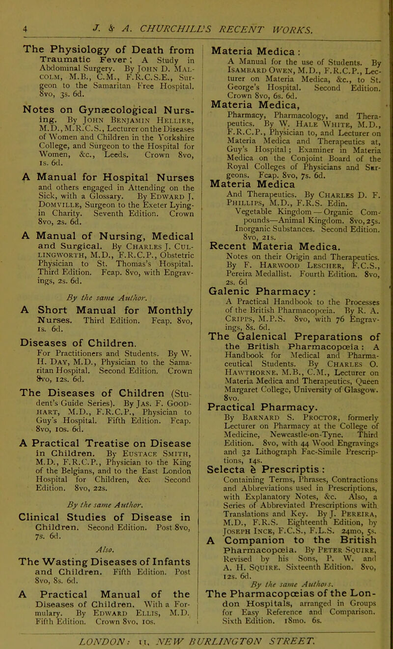 The Physiology of Death from Traumatic Fever ; A Study in Abdominal Surgery. By John D. Mal- colm, M.B., C.M., F.R.C.S.E., Sur- geon to the Samaritan Free Hospital. 8vo, 3s. 6d. Notes on Gynaecological Nurs- ing. By John Benjamin Hellier, M.D., M.R.C.S., Lecturer on the Diseases of Women and Children in the Yorkshire College, and Surgeon to the Hospital for Women, & c., Leeds. Crown 8vo, is. 6d. A Manual for Hospital Nurses and others engaged in Attending on the Sick, with a Glossary. By Edward J. Domville, Surgeon to the Exeter Lying- in Charity. Seventh Edition. Crown 8vo, 2s. 6d. A Manual of Nursing, Medical and Surgical. By Charles J. Cul- lingworth, M.D., F.R.C.P., Obstetric Physician to St. Thomas’s Hospital. Third Edition. Fcap. Svo, with Engrav- ings, 2s. 6d. By the same Author. A Short Manual for Monthly Nurses. Third Edition. Fcap. 8vo, ; is. 6d. Diseases of Children. For Practitioners and Students. By W. H. Day, M.D., Physician to the Sama- ritan Hospital. Second Edition. Crown 8vo, 12s. 6d. The Diseases of Children (Stu- dent’s Guide Series). By Jas. F. Good- | hart, M.D., F.R.C.P., Physician to Guy's Hospital. Fifth Edition. Fcap. 8vo, 10s. 6d. A Practical Treatise on Disease in Children. By Eustace Smith, M.D., F.R.C.P., Physician to the King of the Belgians, and to the East London Hospital for Children, &c. Second Edition. 8vo, 22s. By the same Author. Clinical Studies of Disease in Children. Second Edition. Post Svo, 7s. 6d. Also. The Wasting Diseases of Infants and Children. Fifth Edition. Post 8vo, 8s. 6d. A Practical Manual of the Diseases of Children. With a For- | mulary. By Edward Ellis, M.D. j Fifth Edition. Crown 8vo, 10s. Materia Medica : A Manual for the use of Students. By Isambard Owen, M.D., F.R.C.P., Lec- turer on Materia Medica, &c., to St. George’s Plospital. Second Edition. Crown Svo, 6s. 6d. Materia Medica, Pharmacy, Pharmacology, and Thera- peutics. By W. Hale White, M.D., F.R.C.P., Physician to, and Lecturer on Materia Medica and Therapeutics at, Guy’s Hospital; Examiner in Materia Medica on the Conjoint Board of the Royal Colleges of Physicians and Sar- geons. Fcap. 8vo, 7s. 6d. Materia Medica And Therapeutics. By Charles D. F. Phillips, M.D., F.R.S. Edin. Vegetable Kingdom — Organic Com- pounds—Animal Kingdom. 8vo, 25s. Inorganic Substances. Second Edition. 8vo, 2is. Recent Materia Medica. Notes on their Origin and Therapeutics. By F. Harwood Lescher, F.C.S., Pereira Medallist. Fourth Edition. 8vo, 2s. 6d Galenic Pharmacy: A Practical Handbook to the Processes of the British Pharmacopoeia. By R. A. Cripps, M.P.S. Svo, with 76 Engrav- ings, 8s. 6d. The Galenical Preparations of the British Pharmacopoeia: A Handbook for Medical and Pharma- ceutical Students. By Charles O. Hawthorne, M.B., C.M., Lecturer on Materia Medica and Therapeutics, Queen Margaret College, University of Glasgow. 8vo. Practical Pharmacy. By Barnard S. Proctor, formerly Lecturer on Pharmacy at the College of Medicine, Newcastle-on-Tyne. Third Edition. Svo, with 44 Wood Engravings and 32 Lithograph Fac-Simile Prescrip- tions, 14s. Selecta & Prescriptis : Containing Terms, Phrases, Contractions and Abbreviations used in Prescriptions, with Explanatory Notes, &c. Also, a Series of Abbreviated Prescriptions with Translations and Key. By J. Pereira, M.D., F.R.S. Eighteenth Edition, by Joseph Ince, F.C.S., F.L.S. 241110, 5s. A Companion to the British Pharmacopoeia. By Peter Squire, Revised by his Sons, P. W. and A. H. Squire. Sixteenth Edition. 8vo, 12s. 6d. By the same Autho/s. The Pharmacopoeias of the Lon- don Hospitals, arranged in Groups for Easy Reference and Comparison. Sixth Edition. iSmo. 6s.