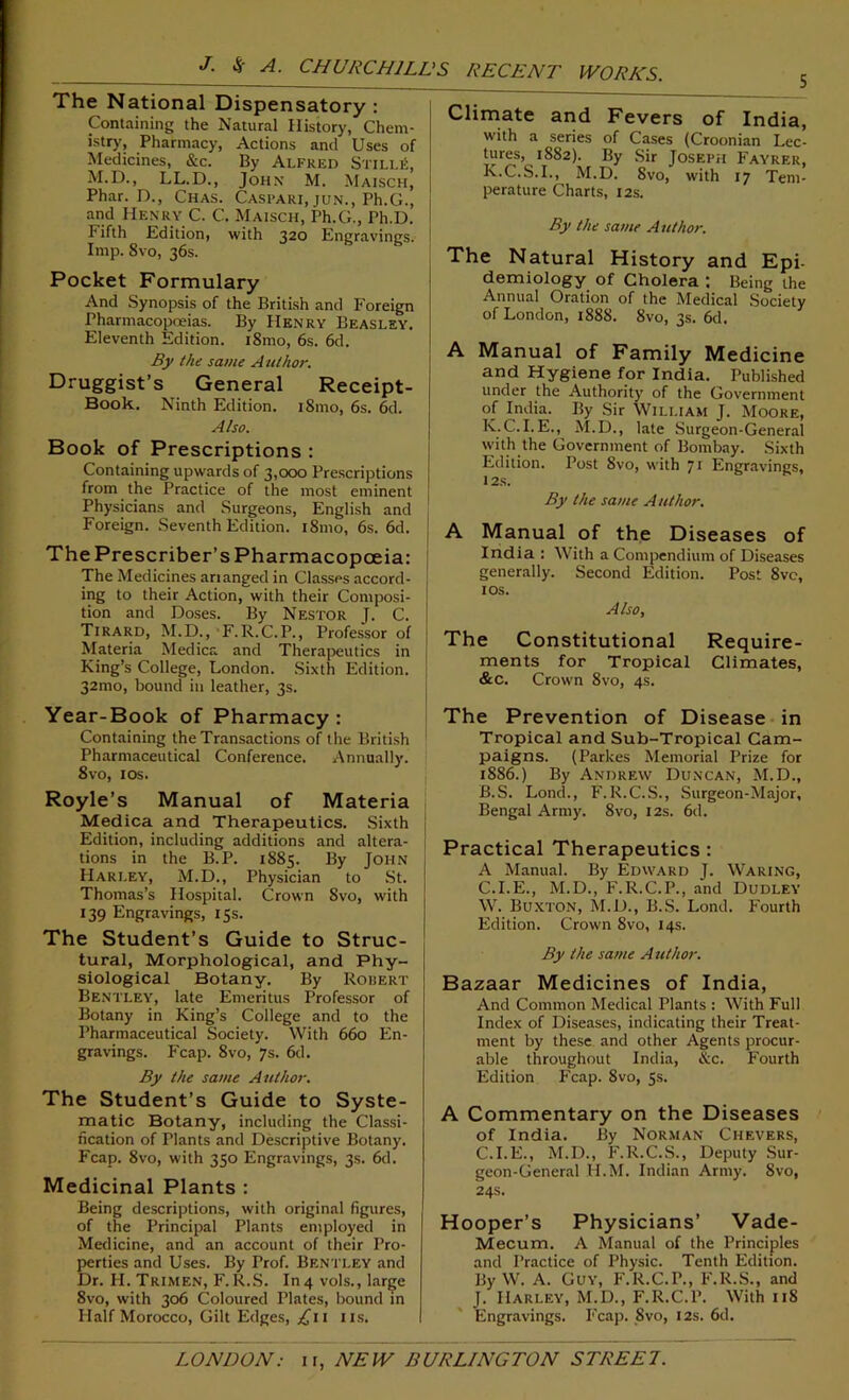 J. $ A. CHURCHILL'S The National Dispensatory : Containing the Natural History, Chem- istry, Pharmacy, Actions and Uses of Medicines, &c. By Alfred StilliI, M.D., LL.D., John M. Maisch, Phar. D., Chas. Castari, jun., Ph.G., and Henry C. C. Maisch, Ph.G., Ph.D. 1 ifth Edition, with 320 Engravings. Imp. 8vo, 36s. Pocket Formulary And Synopsis of the British and Foreign Pharmacopoeias. By Henry Beasley. Eleventh Edition. 181110, 6s. 6d. By the same Author. Druggist’s General Receipt- Book. Ninth Edition. 181110, 6s. 6d. Also. Book of Prescriptions : Containing upwards of 3,000 Prescriptions from the Practice of the most eminent Physicians and Surgeons, English and Foreign. Seventh Edition. 181110, 6s. 6d. The Prescriber’s Pharmacopoeia: The Medicines ananged in Classes accord- ing to their Action, with their Composi- tion and Doses. By Nestor J. C. Tirard, M.D., F.R.C.P., Professor of Materia Medica and Therapeutics in j King’s College, London. Sixth Edition, j 321110, bound in leather, 3s. Year-Book of Pharmacy : Containing the Transactions of the British * Pharmaceutical Conference. Annually. 8vo, 10s. Royle’s Manual of Materia Medica and Therapeutics. Sixth Edition, including additions and altera- tions in the B.P. 1885. By John Harley, M.D., Physician to St. Thomas’s Hospital. Crown Svo, with 139 Engravings, 15s. The Student’s Guide to Struc- tural, Morphological, and Phy- siological Botany. By Robert Bentley, late Emeritus Professor of Botany in King’s College and to the Pharmaceutical Society. With 660 En- gravings. Fcap. 8vo, 7s. 6d. By the same Author. The Student’s Guide to Syste- matic Botany, including the Classi- fication of Plants and Descriptive Botany. Fcap. 8vo, with 350 Engravings, 3s. 6d. Medicinal Plants : Being descriptions, with original figures, of the Principal Plants employed in Medicine, and an account of their Pro- perties and Uses. By Prof. Bentley and Dr. H. Trimen, F. R.S. In 4 vols., large 8vo, with 306 Coloured Plates, bound in Half Morocco, Gilt Edges, £11 us. RECENT WORKS. Climate and Fevers of India, with a series of Cases (Croonian Lec- tures, 1882). By Sir Joseph Fayrer, K.C.S.I., M.D. Svo, with 17 Tem- perature Charts, 12s. By the same Author. The Natural History and Epi- demiology of Cholera : Being the Annual Oration of the Medical Society of London, 1888. 8vo, 3s. 6d. A Manual of Family Medicine and Hygiene for India. Published under the Authority of the Government of India. By Sir William J. Moore, K.C.I.E., M.D., late Surgeon-General with the Government of Bombay. Sixth Edition. Post Svo, with 71 Engravings, 12S. By the same Author. A Manual of the Diseases of India : With a Compendium of Diseases generally. Second Edition. Post 8vc, 1 os. Also, The Constitutional Require- ments for Tropical Climates, &c. Crown 8vo, 4s. The Prevention of Disease in Tropical and Sub-Tropical Cam- paigns. (Parkes Memorial Prize for 1886.) By Andrew Duncan, M.D., B. S. Lond., F.R.C.S., Surgeon-Major, Bengal Army. 8vo, 12s. 6d. Practical Therapeutics: A Manual. By Edward J. Waring, C. I.E., M.D., F.R.C.P., and Dudley W. Buxton, M.D., B.S. Lond. Fourth Edition. Crown 8vo, 14s. By the same A uthor. Bazaar Medicines of India, And Common Medical Plants : With Full Index of Diseases, indicating their Treat- ment by these and other Agents procur- able throughout India, &c. Fourth Edition Fcap. Svo, 5s. A Commentary on the Diseases of India. By Norman Chevers, C.I.E., M.D., F.R.C.S., Deputy Sur- geon-General H.M. Indian Army. Svo, 24s. Hooper’s Physicians’ Vade- Mecum. A Manual of the Principles and Practice of Physic. Tenth Edition. By W. A. Guy, F.R.C.P., F.R.S., and J. Harley, M.D., F.R.C.P. With 118 Engravings. Fcap. 8vo, 12s. 6d.