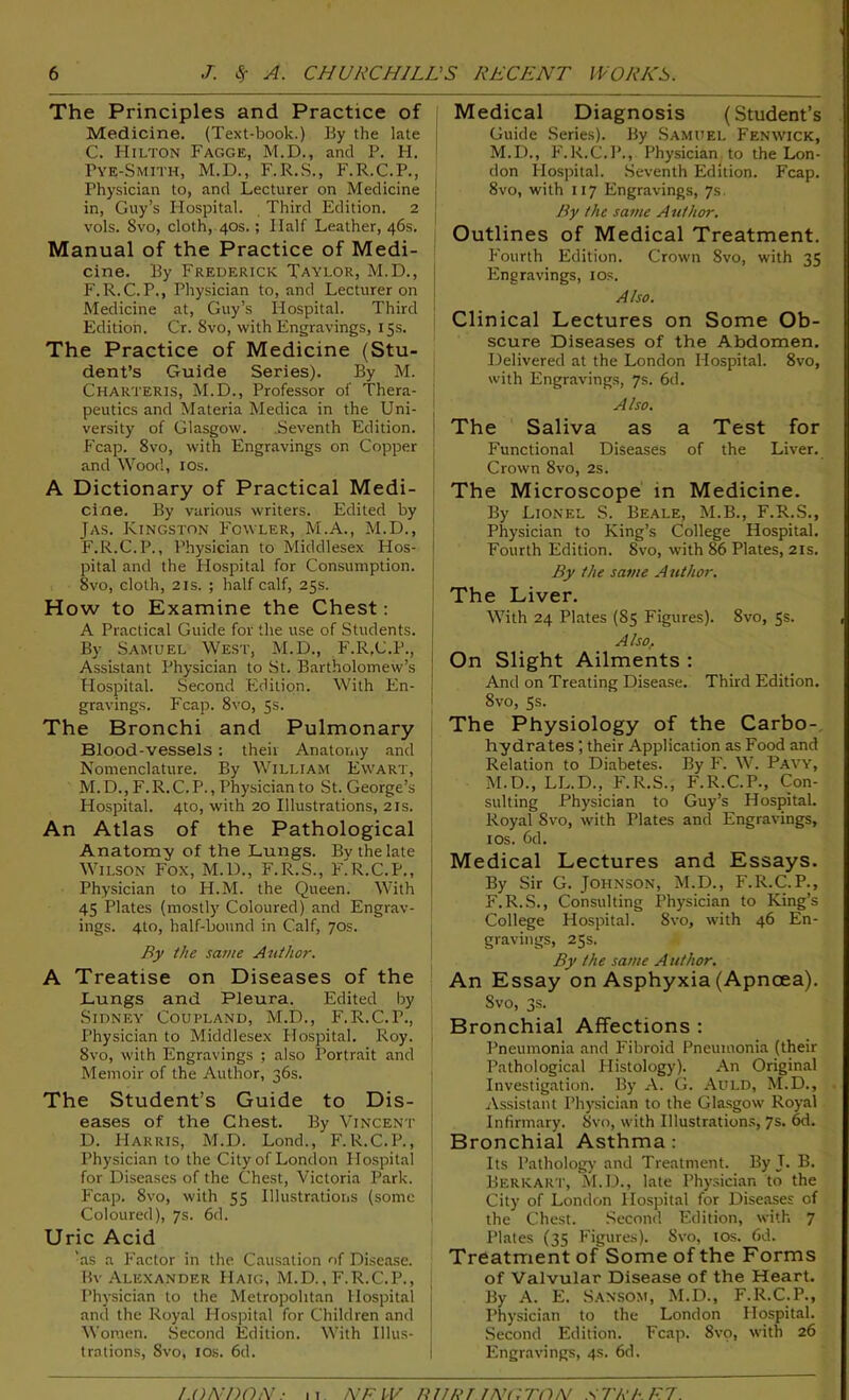 The Principles and Practice of Medicine. (Text-book.) By the late C. Hilton Fagge, M.D., and P. H. Tye-Smith, M.D., F.R.S., F.R.C.P., Physician to, and Lecturer on Medicine in, Guy’s Hospital. Third Edition. 2 vols. Svo, cloth, 40s.; Half Leather, 46s. Manual of the Practice of Medi- cine. By Frederick Taylor, M.D., F.R.C.P., Physician to, and Lecturer on j Medicine at, Guy’s Hospital. Third j Edition. Cr. Svo, with Engravings, 15s. The Practice of Medicine (Stu- dent’s Guide Series). By M. Charteris, M.D., Professor of Thera- peutics and Materia Medica in the Uni- ! versity of Glasgow. Seventh Edition. P'cap. 8vo, with Engravings on Copper and Wood, I Os. A Dictionary of Practical Medi- cine. By various writers. Edited by Jas. Kingston Fowler, M.A., M.D., F.R.C.P., Physician to Middlesex Hos- ! pital and the Hospital for Consumption. Svo, cloth, 2is. ; half calf, 25s. How to Examine the Chest: A Practical Guide for the use of Students. By Samuel West, M.D., F.R.C.P., Assistant Physician to St. Bartholomew’s Hospital. Second Edition. With En- gravings. Fcap. 8vo, 5s. The Bronchi and Pulmonary Blood-vessels: their Anatomy and Nomenclature. By William Ewart, M.D., F.R.C.P., Physician to St. George’s Hospital. 4to, with 20 Illustrations, 21s. An Atlas of the Pathological Anatomy of the Lungs. Bv the late Wilson Fox, M.D., F.R.S., F'r.C.P., Physician to H.M. the Queen. With 45 Plates (mostly Coloured) and Engrav- ings. 4to, half-bound in Calf, 70s. By the same Author. A Treatise on Diseases of the Lungs and Pleura. Edited by Sidney Coupland, M.D., F.R.C.P., j Physician to Middlesex Hospital. Roy. j 8vo, with Engravings ; also Portrait and Memoir of the Author, 36s. The Student’s Guide to Dis- eases of the Chest. By Vincent D. Harris, M.D. Lond., F.R.C.P., Physician to the City of London Hospital for Diseases of the Chest, Victoria Park. Fcap. Svo, with 55 Illustrations (some Coloured), 7s. 6d. Uric Acid 'as a Factor in the Causation of Disease. Bv Alexander Haig, M.D., F.R.C.P., Physician to the Metropolitan Hospital and the Royal Hospital for Children and Women. Second Edition. With Illus- trations, Svo, ios. 6d. Medical Diagnosis (Student’s Guide Series). By Samuel Fenwick, M.D., F.R.C.P., Physician to the Lon- don Hospital. Seventh Edition. Fcap. Svo, with 117 Engravings, 7s. By the same Author. Outlines of Medical Treatment. Fourth Edition. Crown Svo, with 35 Engravings, 10s. Also. Clinical Lectures on Some Ob- scure Diseases of the Abdomen. Delivered at the London Hospital. 8vo, with Engravings, 7s. 6d. Also. The Saliva as a Test for Functional Diseases of the Liver. Crown 8vo, 2s. The Microscope in Medicine. By Lionel S. Beale, M.B., F.R.S., Physician to King’s College Hospital. Fourth Edition. Svo, with 86 Plates, 21s. By the same Author. The Liver. With 24 Plates (85 Figures). Svo, 5s. Also> On Slight Ailments : And on Treating Disease. Third Edition. 8vo, 5s. The Physiology of the Carbo- hydrates ; their Application as Food and Relation to Diabetes. By F. W. Pavy, M.D., LL.D., F.R.S., F.R.C.P., Con- sulting Physician to Guy’s Hospital. Royal Svo, with Plates and Engravings, ios. 6d. Medical Lectures and Essays. By Sir G. Johnson, M.D., F.R.C.P., F.R.S., Consulting Physician to King’s College Hospital. Svo, with 46 En- gravings, 25s. By the same Author. An Essay on Asphyxia (Apncea). Svo, 3s. Bronchial Affections : Pneumonia and Fibroid Pneumonia (their Pathological Histology). An Original Investigation. By A. G. Auld, M.D., Assistant Physician to the Glasgow Royal Infirmary. Svo, with Illustrations, 7s. 6d. Bronchial Asthma : Its Pathology and Treatment. By T. B. Berkart, M.D., late Physician to the City of London Hospital for Diseases of the Chest. Second Edition, with 7 Plates (35 Figures). Svo, tos. fid. Treatment of Some of the Forms of Valvular Disease of the Heart. By A. E. Sansom, M.D., F.R.C.P., Physician to the London Hospital. Second Edition. Fcap. Svo, with 26 Engravings, 4s. 6d. LONDON ■ 11 A'/-' 11/ tuner jnuton xTier ft.