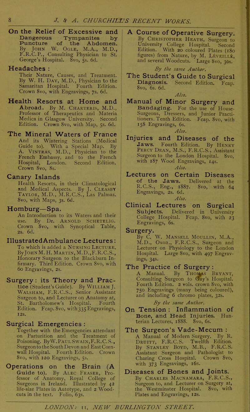 On the Relief of Excessive and Dangerous Tympanites by Puncture of the Abdomen. By John W. Ogle, M.A., M.D., F.R.C. P., Consulting Physician to St. George’s Hospital. 8vo, 5s. 6d. Headaches : Their Nature, Causes, and Treatment. By W. H. Day, M.D., Physician to the Samaritan Hospital. Fourth Edition. Crown 8vo, with Engravings, 7s. 6d. Health Resorts at Home and Abroad. By M. Chartf.ris, M.D., ‘ Professor of Therapeutics and Materia Medica in Glasgow University. Second Edition. Crown 8vo, with Map, 5s. 6d. The Mineral Waters of France And its Wintering Stations (Medical Guide to). With a Special Map. By A. Vintras, M.D., Physician to the French Embassy, and to the French Hospital, London. Second Edition. Crown 8vo, 8s. Canary Islands Health Resorts, in their Climatological and Medical Aspects. By J. Cleasby Taylor, M.D., M.R.C.S., Las Palmas. 8vo, with Maps, 3s. 6d. Homburg—Spa. An Introduction to its Waters and their use. By Dr. Arnold Schetelig. Crown 8vo, with Synoptical Table, 2s. 6d. IllustratedAmbulance Lectures: To which is added a Nursing Lecture. ByJOHN M. H. Martin, M.D.,F.R.C.S., Honorary Surgeon to the Blackburn In- firmary. Third Edition. Crown 8vo, with 60 Engravings, 2S. Surgery: its Theory and Prac- tice (Student’s Guide). By William J. Walsham, F.R.C.S., Senior Assistant Surgeon to, and Lecturer on Anatomy at, St. Bartholomew’s Hospital. Fourth Edition. Fcap. 8vo, with 333 Engravings, I2S. Surgical Emergencies : Together with the Emergencies attendant on Parturition and the Treatment of Poisoning. By VV. Paul Swain,F. R. C. S., Surgeon to theSouth Devon and East Corn- wall Hospital. Fourth Edition. Crown 8vo, with 120 Engravings, 5s. Operations on the Brain (A Guide to). By Alec Fraser, Pro- fessor of Anatomy, Royal College of Surgeons in Ireland. Illustrated by 42 life-size Plates in Autotype, and 2 Wood- cuts in the text. Folio, 63s. A Course of Operative Surgery. By Christopher Heath, Surgeon to University College Hospital. Second Edition. With 20 coloured Plates (180 figures) from Nature, by M. LfcvEiLLfc, and several Woodcuts. Large 8vo, 30s. By the same Author. The Student’s Guide to Surgical Diagnosis. Second Edition. Fcap. 8vo, 6s. 6d. Also. Manual of Minor Surgery and Bandaging. For the use of House- Surgeons, Dressers, and Junior Practi- tioners. Tenth Edition. Fcap. 8vo, with 158 Engravings, 6s. Also. Injuries and Diseases of the Jaws. P'ourth Edition. By Henry Percy Dean, M.S., F. R.C.S., Assistant Surgeon to the London Hospital. 8vo, with 187 Wood Engravings, 14s. Also. Lectures on Certain Diseases of the Jaws. Delivered at the R.C.S., Eng., 1887. 8vo, with 64 Engravings, 2s. 6d. Also. Clinical Lectures on Surgical Subjects. Delivered in University College Hospital. Fcap. 8vo, with 23 Engravings, 6s. By C. W. Mansell Moullin, M.A., M.D., Oxon., F.R.C.S., Surgeon and Lecturer on Physiology to the London Hospital. Large Svo, with 497 Engrav- ings, 34s. The Practice of Surgery : A Manual. By Thomas Bryant, Consulting Surgeon to Guy’s Hospital. Fourth Edition. 2 vols. crown Svo, with 750 Engravings (many being coloured), and including 6 chromo plates, 32s. By the same Author. On Tension : Inflammation of Bone, and Head Injuries. Hun- terian Lectures, 1888. Svo, 6s. The Surgeon’s Vade-Mecum : A Manual of Modern Surgery. By R. Druitt, F. R.C.S. Twelfth Edition. By Stanley Boyd, M.B., F.R.C.S. Assistant Surgeon and Pathologist to Charing Cross Hospital. Crown Svo, with 373 Engravings, 16s. Diseases of Bones and Joints. By Charles Macnamara, F.R.C.S., Surgeon to, and Lecturer on Surgery at, the Westminster Hospital. Svo, with Plates and Engravings, 12s.