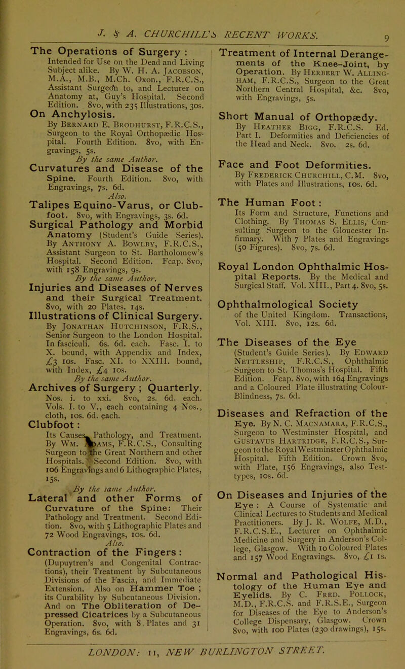 The Operations of Surgery : Intended for Use on the Dead and Living Subject alike. By W. H. A. Jacobson, M.A., M.B., M.Ch. Oxon., F.R.C.S., Assistant Surgecfh to, and Lecturer on Anatomy at, Guy’s Hospital. Second Edition. 8vo, with 235 Illustrations, 30s. On Anchylosis. By Bernard E. Brodhurst, F.R.C.S., Surgeon to the Royal Orthopaedic Hos- pital. Fourth Edition. 8vo, with En- gravings, 5s. By the same Author. Curvatures and Disease of the Spine. Fourth Edition. 8vo, with Engravings, 7s. 6d. Also. Talipes Equino-Varus, or Club- foot. 8vo, with Engravings, 3s. 6d. Surgical Pathology and Morbid Anatomy (Student’s Guide Series). By Anthony A. Bovvlby, F.R.C.S., Assistant Surgeon to St. Bartholomew’s Hospital. Second Edition. Fcap. 8vo, with 158 Engravings, 9s. By the same Author. Injuries and Diseases of Nerves and their Surgical Treatment. 8vo, with 20 Plates, 14s. Illustrations of Clinical Surgery. By Jonathan Hutchinson, F.R.S., Senior Surgeon to the London Hospital. In fasciculi. 6s. 6d. each. Fasc. I. to X. bound, with Appendix and Index, £2 10s. Fasc. XI. to XXIII. hound, with Index, £4 10s. By the same Author. Archives of Surgery ; Quarterly. Nos. i. to xxi. 8vo, 2s. 6d. each. Vols. I. to V., each containing 4 Nos., cloth, 10s. 6d. each. Clubfoot: Its Causes^ Pathology, and Treatment. By Wm. %>ams, F.R.C'.S., Consulting Surgeon to the Great Northern and other Hospitals. ‘pSecond Edition. 8vo, with 106 Engravings and 6 Lithographic Plates, ISS. By the same Author. Lateral and other Forms of Curvature of the Spine: Their Pathology and Treatment. Second Edi- tion. 8vo, with 5 Lithographic Plates and 72 Wood Engravings, 10s. 6d. Also. Contraction of the Fingers : (Dupuytren’s and Congenital Contrac- tions), their Treatment by Subcutaneous Divisions of the Fascia, and Immediate Extension. Also on Hammer Toe ; its Curability by Subcutaneous Division. And on The Obliteration of De- pressed Cicatrices by a Subcutaneous Operation. 8vo, with 8 . Plates and 31 Engravings, 6s. 6d. Treatment of Internal Derange- ments of the Knee-Joint, by Operation. By Herbert W. Alling- ham, F.R.C.S., Surgeon to the Great Northern Central Hospital, &c. 8vo, with Engravings, 5s. Short Manual of Orthopaedy. By Heather Bigg, F.R.C.S. Ed. Part I. Deformities and Deficiencies of the Head and Neck. 8vo. 2s. 6d. Face and Foot Deformities. By Frederick Churchill, C.M. 8vo, with Plates and Illustrations, 10s. 6d. The Human Foot: Its Form and Structure, Functions and Clothing. By Thomas S. Ellis, Con- sulting Surgeon to the Gloucester In- firmary. With 7 Plates and Engravings (50 Figures). 8vo, 7s. 6d. Royal London Ophthalmic Hos- pital Reports. By the Medical and Surgical Staff. Vol. XIII., Part 4. 8vo, 5s. Ophthalmological Society of the United Kingdom. Transactions, Vol. XIII. 8vo, 12s. 6d. The Diseases of the Eye (Student’s Guide Series). By Edward Nettleship, F.R.C.S., Ophthalmic Surgeon to St. Thomas's Hospital. Fifth Edition. Fcap. 8vo, with 164 Engravings and a Coloured Plate illustrating Colour- Blindness, 7s. 6d. Diseases and Refraction of the Eye. By N. C. Macnamara, F.R.C.S., Surgeon to Westminster Hospital, and Gustavus Hartridge, F.R.C.S., Sur- geon tothe RoyalWestminsterOphthalmic Hospital. Fifth Edition. Crown 8vo, with Plate, 156 Engravings, also Test- types, 1 os. 6d. On Diseases and Injuries of the Eye : A Course of Systematic and Clinical Lectures to Students and Medical Practitioners. By J. R. Woi.fe, M.D., F.R.C.S.E., Lecturer on Ophthalmic Medicine and Surgery in Anderson’s Col- lege, Glasgow. With 10 Coloured Plates and 157 Wood Engravings. 8vo, £1 is. Normal and Pathological His- tology of the Human Eye and Eyelids. By C. Fred. Pollock, M.D., F.R.C.S. and F.R.S.E., Surgeon for Diseases of the Eye to A nderson’s College Dispensary, Glasgow. Crown 1 8vo, with 100 Plates (230 drawings), 15s.