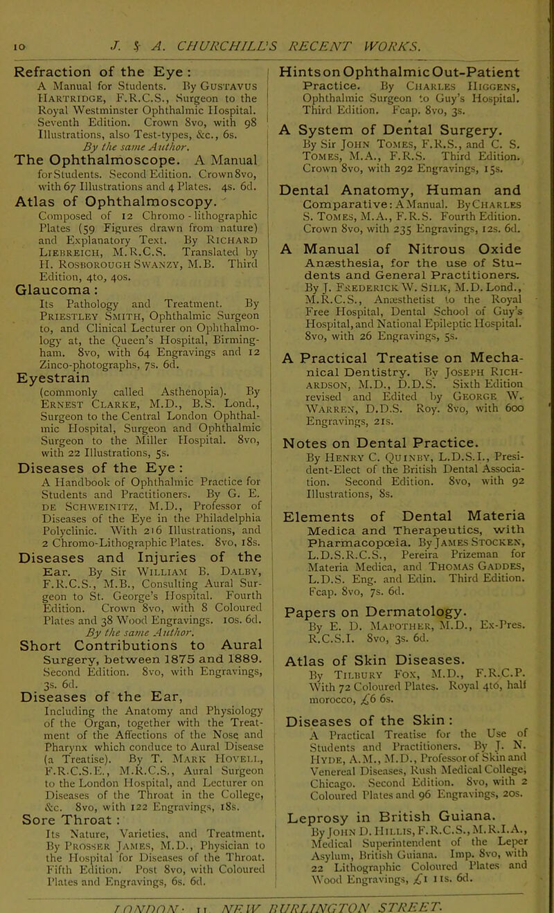 Refraction of the Eye : A Manual for Students. Ily Gustavus j IIartridge, F.R.C.S., Surgeon to the j Royal Westminster Ophthalmic Hospital. Seventh Edition. Crown 8vo, with 98 1 Illustrations, also Test-types, &c., 6s. By the same Author. The Ophthalmoscope. A Manual forSludents. Second Edition. Crown 8vo, with 67 Illustrations and 4 Plates. 4s. 6d. Atlas of Ophthalmoscopy. Composed of 12 Chromo - lithographic Plates (59 Figures drawn from nature) and Explanatory Text. By Richard Liebreicii, M.R.C.S. Translated by H. Rosborough Swanzy, M.B. Third Edition, 4to, 40s. Glaucoma : Its Pathology and Treatment. By Priestley Smith, Ophthalmic Surgeon to, and Clinical Lecturer on Ophlhalmo- : logy at, the Queen’s Hospital, Birming- J ham. Svo, with 64 Engravings and 12 | Zinco-photographs, 7s. 6d. Eyestrain (commonly called Asthenopia). By Ernest Clarke, M.D., B.S. Lond., Surgeon to the Central London Ophthal- mic Hospital, Surgeon and Ophthalmic Surgeon to the Miller Hospital. 8vo, with 22 Illustrations, 5s. Diseases of the Eye : A Handbook of Ophthalmic Practice for I Students and Practitioners. By G. E. j de Schweinitz, M.D., Professor of j Diseases of the Eye in the Philadelphia j Polyclinic. With 216 Illustrations, and 2 Chromo-Lithographic Plates. 8vo, 18s. ] Diseases and Injuries of the Ear. By Sir William B. Dalby, ) F.R.C.S., M.B., Consulting Aural Sur- geon to St. George’s Hospital. Fourth Edition. Crown 8vo, with 8 Coloured Plates and 38 Wood Engravings. 10s. 6d. j By the same Author. Short Contributions to Aural Surgery, between 1875 and 1889. Second Edition. Svo, with Engravings, 3s. 6d. Diseases of the Ear, Including the Anatomy and Physiology of the Organ, together with the Treat- ment of the Affections of the Nose and Pharynx which conduce to Aural Disease (a Treatise). By T. Mark Hoveli., F.R.C.S.E., M.R.C.S., Aural Surgeon to the London Hospital, and Lecturer on Diseases of the Throat in the College, &c. 8vo, with 122 Engravings, 18s. Sore Throat : Its Nature, Varieties, and Treatment. By Prosser James, M.D., Physician to the Hospital for Diseases of the Throat. Fifth Edition. Post Svo, with Coloured Plates and Engravings, 6s. 6d. Hintson OphthalmicOut-Patient Practice. By Charles IIiggens, Ophthalmic Surgeon to Guy’s Hospital. Third Edition. Fcap. 8vo, 3s. • A System of Dental Surgery. By Sir John Tomes, F.R.S., and C. S. Tomes, M.A., F.R.S. Third Edition. Crown 8vo, with 292 Engravings, 15s. Dental Anatomy, Human and Comparative: A Manual. ByCHARLES S. Tomes, M.A., F.R.S. Fourth Edition. Crown Svo, with 235 Engravings, 12s. 6d. A Manual of Nitrous Oxide Anaesthesia, for the use of Stu- dents and General Practitioners. By J. Frederick W. Silk, M.D. Lond., M.R.C.S., Anaesthetist to the Royal Free Hospital, Dental School of Guy’s Hospital, and National Epileptic Hospital. Svo, with 26 Engravings, 5s. A Practical Treatise on Mecha- nical Dentistry. Bv Joseph Rich- ardson, M.D., D.D.S. Sixth Edition revised and Edited by George W.- Warren, D.D.S. Roy. Svo, with 600 Engravings, 21s. Notes on Dental Practice. By Henry C. Quinby, L.D.S.I., Presi- dent-Elect of the British Dental Associa- tion. Second Edition. Svo, with 92 Illustrations, 8s. Elements of Dental Materia Medica and Therapeutics, with Pharmacopoeia. By James Stocken, L.D.S.R.C.S., Pereira Prizeman for Materia Medica, and Thomas Gaddes, L.D.S. Eng. and Edin. Third Edition. Fcap. Svo, 7s. 6d. Papers on Dermatology. By E. D. Mapother, M.D., Ex-Pres. R.C.S.I. Svo, 3s. 6d. Atlas of Skin Diseases. By Tilbury Fox, M.D., F.R.C.P. With 72 Coloured Plates. Royal 4th, hali morocco, £6 6s. Diseases of the Skin : A Practical Treatise for the Use of Students and Practitioners. By J. N. Hyde, A.M., M.D., Professor of Skin and Venereal Diseases, Rush Medical College, Chicago. Second Edition. Svo, with 2 Coloured Plates and 96 Engravings, 20s. Leprosy in British Guiana. By John D. IIillis,F.R.C.S.,M.R.I.A., Medical Superintendent of the Leper Asylum, British Guiana. Imp. Svo, with 22 Lithographic Coloured Plates and Wood Engravings, £1 ns. 6d. TDNOON- ,, NR W BURLINGTON STREET.