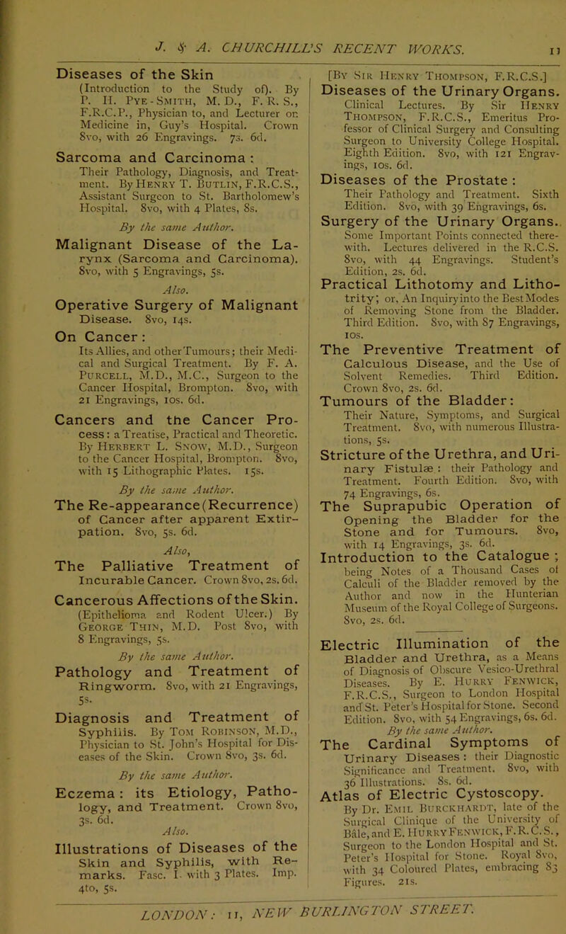 Diseases of the Skin (Introduction to the Study of). By P. II. Pye- Smith, M. D., F. R. S., F.R.C.P., Physician to, and Lecturer on Medicine in, Guy’s Hospital. Crown 8vo, with 26 Engravings. 73. 6d. Sarcoma and Carcinoma : Their Pathology, Diagnosis, and Treat- ment. By PIenry T. Butlin, F.R.C.S., Assistant Surgeon to St. Bartholomew’s Hospital. 8vo, with 4 Plates, 8s. By the same Author. Malignant Disease of the La- rynx (Sarcoma and Carcinoma). Svo, with 5 Engravings, 5s. Also. Operative Surgery of Malignant Disease. Svo, 14s. On Cancer : Its Allies, and otherTumours; their Medi- cal and Surgical Treatment. By F. A. Purcell, M.D., M.C., Surgeon to the Cancer Hospital, Brompton. Svo, with 21 Engravings, 10s. 6d. Cancers and the Cancer Pro- cess : a Treatise, Practical and Theoretic. By Herbert L. Snow, M.D., Surgeon to the Cancer Hospital, Brompton. Svo, with 15 Lithographic Pktes. 15s. By the same Author. The Re-appearance(Recurrence) of Cancer after apparent Extir- pation. 8vo, 5s. 6d. Also, The Palliative Treatment of Incurable Cancer. Crown Svo, 2s. 6d. Cancerous Affections of the Skin. (Epithelioma and Rodent Ulcer.) By George Thin, M.D. Post Svo, with 8 Engravings, 5s. By the same Author. Pathology and Treatment of Ringworm. Svo, with 21 Engravings, 55- Diagnosis and Treatment of Syphilis. By Tom Robinson, M.D., Physician to St. John’s Hospital for Dis- eases of the Skin. Crown Svo, 3s. 6d. By the same Author. Eczema : its Etiology, Patho- logy, and Treatment. Crown 8vo, 3s. 6d. Also. Illustrations of Diseases of the Skin and Syphilis, with Re- marks. Fasc. I. with 3 Plates. Imp. 4to, 5s. [By Sir I-Ienry Thompson, F.R.C.S.] Diseases of the Urinary Organs. Clinical Lectures. By Sir Henry Thompson, F.R.C.S., Emeritus Pro- fessor of Clinical Surgery and Consulting Surgeon to University College Hospital. Eighth Edition. Svo, with 121 Engrav- ings, 10s. 6d. Diseases of the Prostate : Their Pathology and Treatment. Sixth Edition. Svo, with 39 Engravings, 6s. Surgery of the Urinary Organs. Some Important Points connected there- with. Lectures delivered in the R.C.S. Svo, with 44 Engravings. Student’s Edition, 2S. 6d. Practical Lithotomy and Litho- trity, or. An Inquiryinto the BestModes of Removing Stone from the Bladder. Third Edition. Svo, with S7 Engravings, 10s. The Preventive Treatment of Calculous Disease, and the Use of Solvent Remedies. Third Edition. Crown 8vo, 2s. 6d. Tumours of the Bladder: Their Nature, Symptoms, and Surgical Treatment. Svo, with numerous Illustra- tions, 5s. Stricture of the Urethra, and Uri- nary Fistulae : their Pathology and Treatment. Fourth Edition. Svo, with 74 Engravings, 6s. The Suprapubic Operation of Opening the Bladder for the Stone and for Tumours. Svo, with 14 Engravings, 3s. 6d. Introduction to the Catalogue ; being Notes of a Thousand Cases of Calculi of the Bladder removed by the Author and now in the Hunterian Museum of the Royal College of Surgeons. Svo, 2s. 6d. Electric Illumination of the Bladder and Urethra, as a Means of Diagnosis of Obscure Vesico-Urethral Diseases. By E. Hurry h enwick, F.R.C.S,, Surgeon to London Plospital and St. Peter’s Hospital for Stone. Second Edition. Svo, with 54 Engravings, 6s. 6d. By the same Author. The Cardinal Symptoms of Urinary Diseases : their Diagnostic Significance and 1 reatment. Svo, with 36 Illustrations. 8s. 6d. Atlas of Electric Cystoscopy. By Dr. Emil Burckhardt, late of the Surgical Clinique of the University of Bale,and E. Hurry Fenwick, F. R. C. S., Surgeon to the London Hospital and St. Peter’s Hospital for Stone. Royal Svo, with 34 Coloured Plates, embracing S3 Figures. 21s.