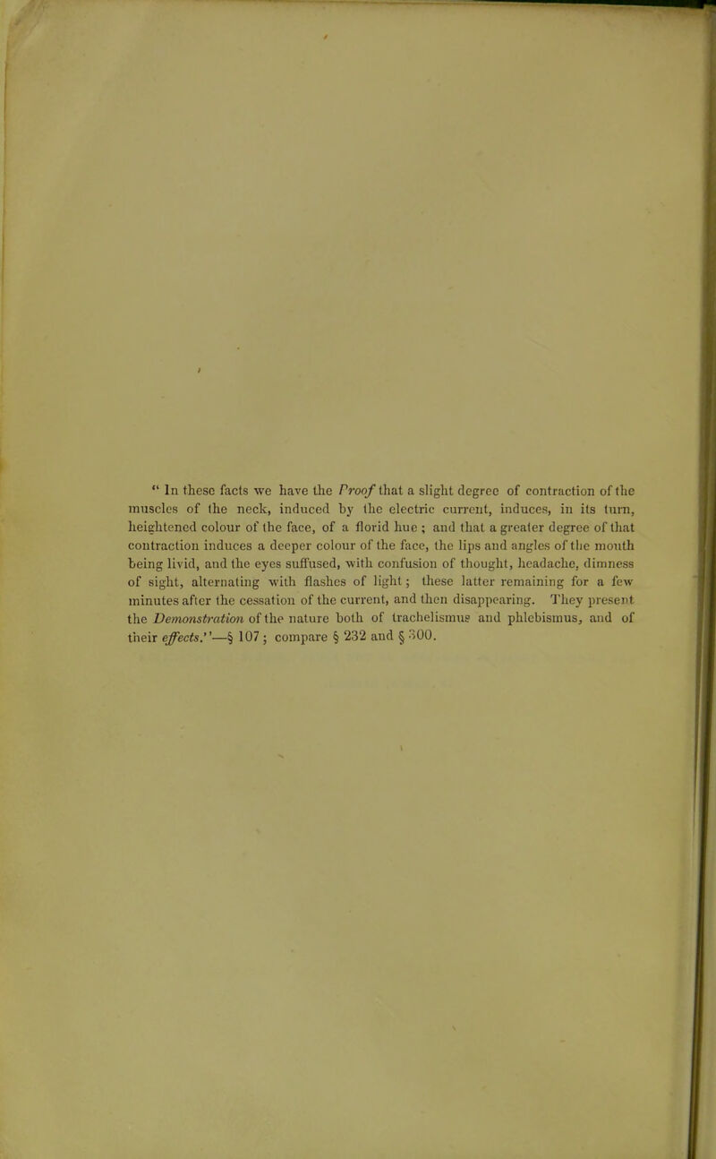  In these facts we have the Proof that a slight degree of contraction of the muscles of the neck, induced by the electric current, induces, in its turn, lieiehtened colour of the face, of a florid hue ; and that a greater degree of that contraction induces a deeper colour of the face, the lips and angles of tlie mouth being livid, and the eyes suffused, with confusion of thought, headache, dimness of sight, alternating with flashes of light; these latter remaining for a few minutes after the cessation of the current, and then disappearing. They present the Demonstration of the nature both of trachelismus and plilebismus, and of their effects.—% 107 ; compare § 232 and § 300.