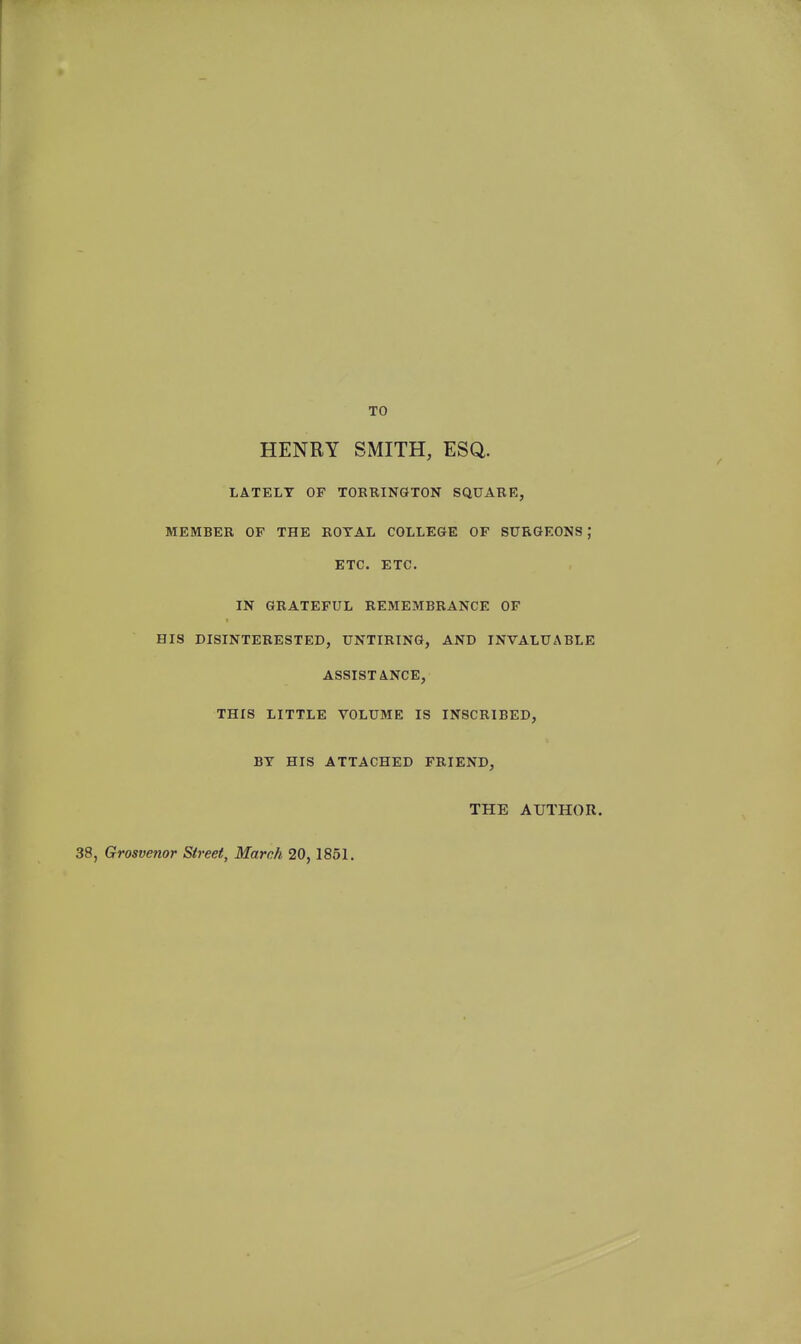 TO HENRY SMITH, ESQ. LATELY OF TOEUINGTON SQUABR, MEMBER OF THE BOTAL COLLEGE OF SURGEONS ; ETC. ETC. IN GRATEFUL REMEMBRANCE OF HIS DISINTERESTED, UNTIRING, AND INVALUABLE ASSISTANCE, THIS LITTLE VOLUME IS INSCRIBED, BY HIS ATTACHED FRIEND, THE AUTHOR. 38, Grosvenor Street, March 20, 1851.