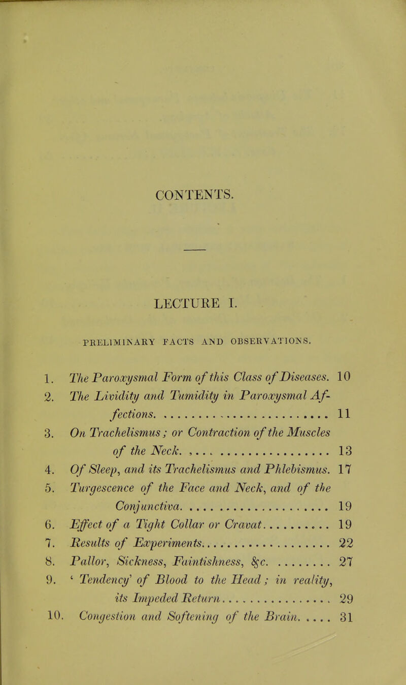 CONTENTS. LECTURE I. PRELIMIJSARY FACTS AND OBSERYATIOJ^S. 1. The Paroxysmal Form of this Class of Diseases. 10 2. The Lividity and Tumidity in Paroxysmal Af- fections 11 3. On Trachelismus ; or Contraction of the Muscles of the Neck. , 13 4. Of Sleep, and its Trachelismus and Phlehismus. 17 5. Turgescence of the Face and Neck, and of the Conjunctiva 19 6. Effect of a Tight Collar or Cravat 19 7. Results of Experiments 22 8. Pallor, Sickness, Faintishness, ^c 27 9. ' Tendency' of Blood to the Head; in reality, its Im^ieded Return 29 10. Congestion and Softening of the Brain 31