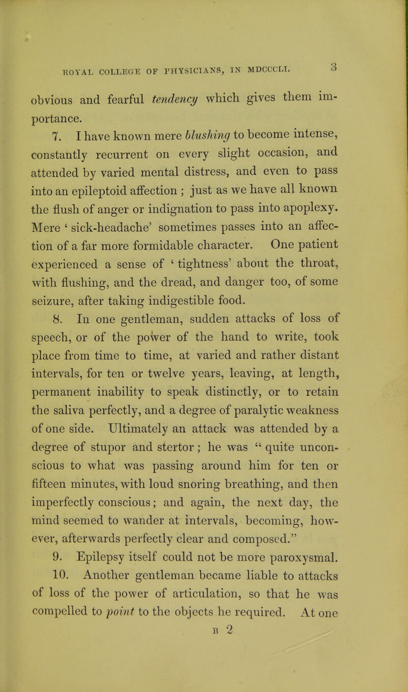 3 obvious and fearful tendency which gives them im- portance. 7. I have known mere blushing to become intense, constantly recurrent on every slight occasion, and attended by varied mental distress, and even to pass into an epileptoid affection ; just as we have all known the flush of anger or indignation to pass into apoplexy. Mere ' sick-headache' sometimes passes into an affec- tion of a far more formidable character. One patient experienced a sense of ' tightness' about the throat, with flushing, and the dread, and danger too, of some seizure, after taking indigestible food. 8. In one gentleman, sudden attacks of loss of speech, or of the power of the hand to write, took place from time to time, at varied and rather distant intervals, for ten or twelve years, leaving, at length, permanent inability to speak distinctly, or to retain the saliva perfectly, and a degree of paralytic weakness of one side. Ultimately an attack was attended by a degree of stupor and stertor; he was  quite uncon- scious to what was passing around him for ten or fifteen minutes, with loud snoring breathing, and then imperfectly conscious; and again, the next day, the mind seemed to wander at intervals, becoming, how- ever, afterwards perfectly clear and composed. 9. Epilepsy itself could not be more paroxysmal. 10. Another gentleman became liable to attacks of loss of the power of articulation, so that he was compelled to point to the objects he required. At one B 2