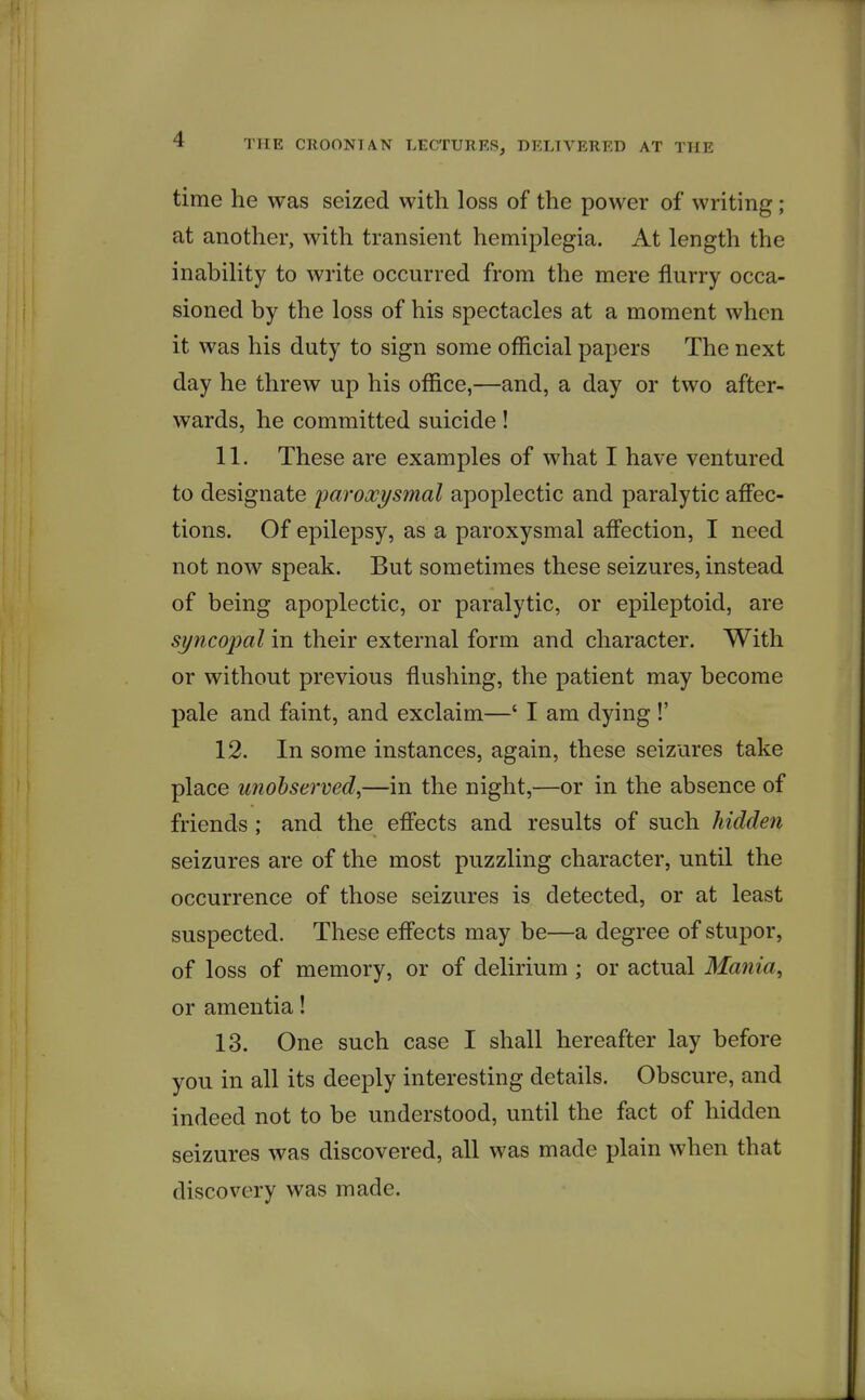 time he was seized with loss of the power of writing ; at another, with transient hemiplegia. At length the inability to write occurred from the mere flurry occa- sioned by the loss of his spectacles at a moment when it was his duty to sign some official papers The next day he threw up his office,—and, a day or two after- wards, he committed suicide! 11. These are examples of what I have ventured to designate paroxysmal apoplectic and paralytic aff'ec- tions. Of epilepsy, as a paroxysmal affection, I need not now speak. But sometimes these seizures, instead of being apoplectic, or paralytic, or epileptoid, are syncopal in their external form and character. With or without previous flushing, the patient may become pale and faint, and exclaim—' I am dying!' 12. In some instances, again, these seizures take place unobserved^—in the night,—or in the absence of friends ; and the efiects and results of such hidden seizures are of the most puzzling character, until the occurrence of those seizures is detected, or at least suspected. These efl'ects may be—a degree of stupor, of loss of memory, or of delirium ; or actual Mania, or amentia! 13. One such case I shall hereafter lay before you in all its deeply interesting details. Obscure, and indeed not to be understood, until the fact of hidden seizures was discovered, all was made plain when that discovery was made.