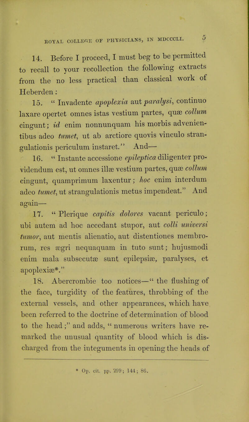 14. Before I proceed, I must beg to be permitted to recall to your recollection the following extracts from the no less practical than classical work of Heberden; 15.  Invadente apopleocia ant paral^si, continue laxare opertet omnes istas vestium partes, quae collum cingunt; id enim nonnunquam his morbis advenien- tibus adeo timet, ut ab arctiore quovis vinculo stran- gulationis periculum instaret. And— 16.  Instante accessione epileptica diligenter pro- videndum est, ut omnes illse vestium partes, quae collum cingunt, quamprimum laxentur; hoc enim interdum adeo timet, ut strangulationis metus impendeat. And again— 17.  Plerique capitis dolores vacant periculo; ubi autem ad hoc accedant stupor, aut colli universi tumor, aut mentis alienatio, aut distentiones membro- rum, res aegri nequaquam in tuto sunt; hujusmodi enim mala subsecutae sunt epilepsias, paralyses, et apoplexiae*. 18. Abercrombie too notices— the flushing of the face, turgidity of the features, throbbing of the external vessels, and other appearances, which have been referred to the doctrine of determination of blood to the head; and adds,  numerous writers have re- marked the unusual quantity of blood which is dis- charged from the integuments in opening the heads of * Oi). cit. ixp. 299; 144; 86.