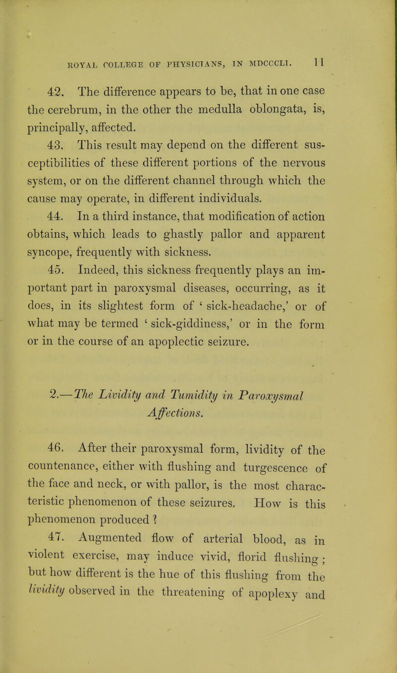 42. The difference appears to be, that in one case the cerebrum, in the other the medulla oblongata, is, principally, affected. 43. This result may depend on the different sus- ceptibilities of these different portions of the nervous system, or on the different channel through which the cause may operate, in different individuals. 44. In a third instance, that modification of action obtains, which leads to ghastly pallor and apparent syncope, frequently with sickness. 45. Indeed, this sickness frequently plays an im- portant part in paroxysmal diseases, occurring, as it does, in its slightest form of ' sick-headache,' or of what may be termed ' sick-giddiness,' or in the form or in the course of an apoplectic seizure. 2.—The Lividity and Tumidity in Paroxysmal Affections. 46. After their paroxysmal form, lividity of the countenance, either with flushing and turgescence of the face and neck, or with pallor, is the most charac- teristic phenomenon of these seizures. How is this phenomenon produced ] 47. Augmented flow of arterial blood, as in violent exercise, may induce vivid, florid flusliing ; but how different is the hue of this flushing from the lividity observed in the threatening of apoplexy and