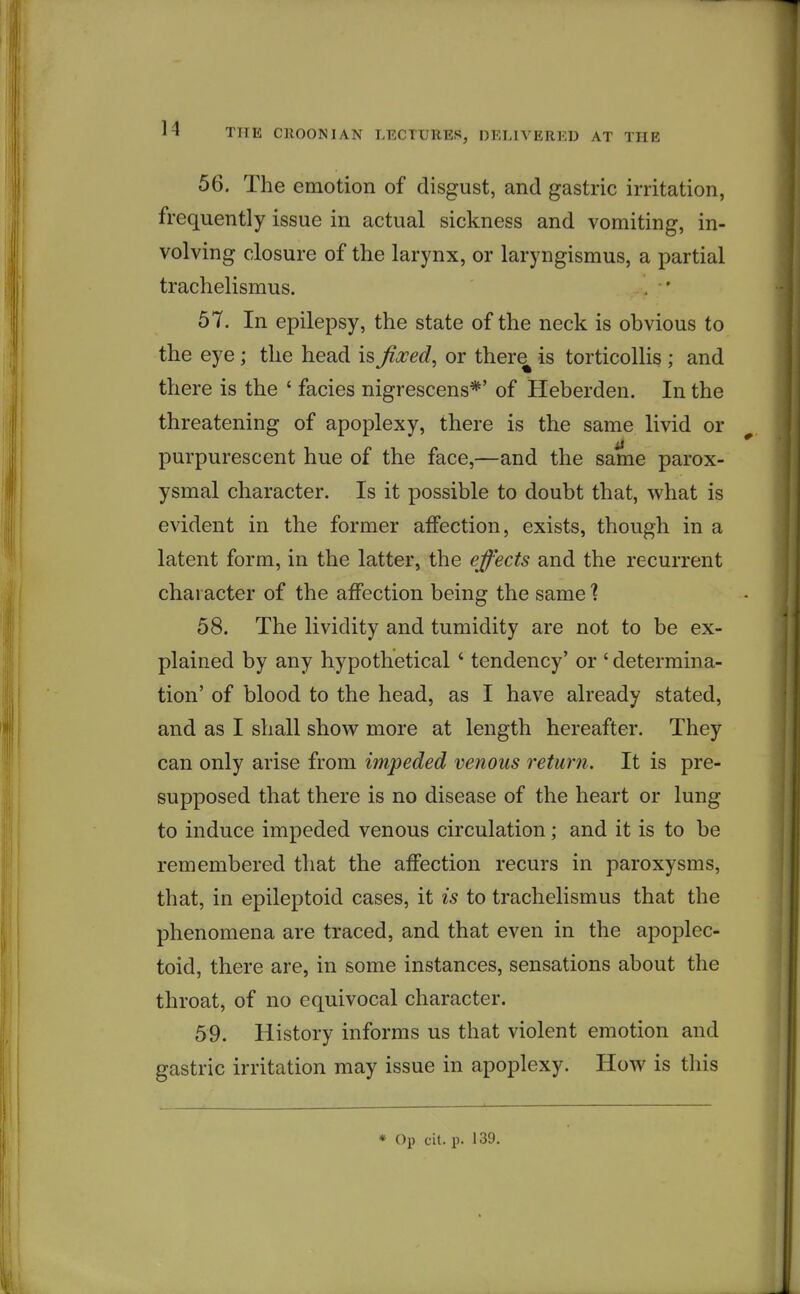 56. The emotion of disgust, and gastric irritation, frequently issue in actual sickness and vomiting, in- volving closure of the larynx, or laryngismus, a partial trachelismus. 57. In epilepsy, the state of the neck is obvious to the eye; the head is fixed, or there is torticollis ; and there is the ' facies nigrescens*' of Heberden. In the threatening of apoplexy, there is the same livid or purpurescent hue of the face,—and the same parox- ysmal character. Is it possible to doubt that, what is evident in the former affection, exists, though in a latent form, in the latter, the effects and the recurrent character of the affection being the same % 58. The lividity and tumidity are not to be ex- plained by any hypothetical' tendency' or ' determina- tion' of blood to the head, as I have already stated, and as I shall show more at length hereafter. They can only arise from impeded venous return. It is pre- supposed that there is no disease of the heart or lung to induce impeded venous circulation; and it is to be remembered that the affection recurs in paroxysms, that, in epileptoid cases, it is to trachelismus that the phenomena are traced, and that even in the apoplec- toid, there are, in some instances, sensations about the throat, of no equivocal character. 59. History informs us that violent emotion and gastric irritation may issue in apoplexy. How is this