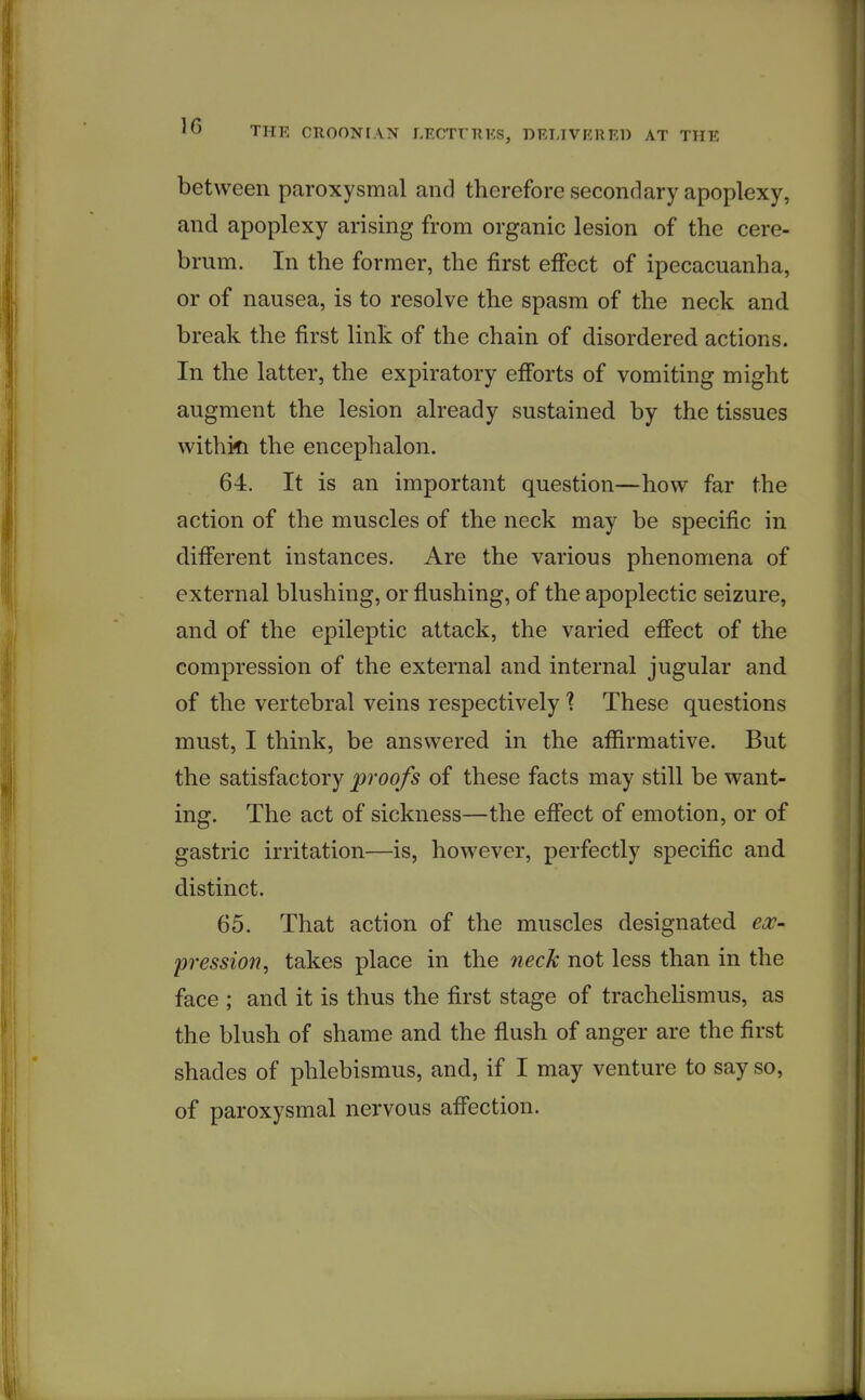 between paroxysmal and therefore secondary apoplexy, and apoplexy arising from organic lesion of the cere- brum. In the former, the first effect of ipecacuanha, or of nausea, is to resolve the spasm of the neck and. break the first link of the chain of disordered actions. In the latter, the expiratory efforts of vomiting might augment the lesion already sustained by the tissues withi^i the encephalon. 64. It is an important question—how far the action of the muscles of the neck may be specific in difi'erent instances. Are the various phenomena of external blushing, or flushing, of the apoplectic seizure, and of the epileptic attack, the varied effect of the compression of the external and internal jugular and of the vertebral veins respectively 1 These questions must, I think, be answered in the afiirmative. But the satisfactory proofs of these facts may still be want- ing. The act of sickness—the efl'ect of emotion, or of gastric irritation—is, however, perfectly specific and distinct. 65. That action of the muscles designated ex- pression, takes place in the neck not less than in the face ; and it is thus the first stage of trachelismus, as the blush of shame and the flush of anger are the first shades of phlebismus, and, if I may venture to say so, of paroxysmal nervous afiection.