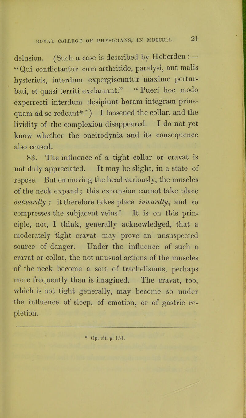 delusion. (Such a case is described by Heberden :—  Qui conflictantur cum arthritide, paralysi, aut malis hystericis, interdum expergiscuntur maxime pertur- bati, et quasi territi exclamant.  Pueri hoc mode experrecti interdum desipiunt horam integram prius- quam ad se redeant*.) I loosened the collar, and the lividity of the complexion disappeared. I do not yet know whether the oneirodynia and its consequence also ceased. 83. The influence of a tight collar or cravat is not duly appreciated. It may be slight, in a state of repose. But on moving the head variously, the muscles of the neck expand; this expansion cannot take place outwardly ; it therefore takes place inwardly, and so compresses the subjacent veins! It is on this prin- ciple, not, I think, generally acknowledged, that a moderately tight cravat may prove an unsuspected source of danger. Under the influence of such a cravat or collar, the not unusual actions of the muscles of the neck become a sort of trachelismus, perhaps more frequently than is imagined. The cravat, too, which is not tight generally, may become so under the influence of sleep, of emotion, or of gastric re- pletion.