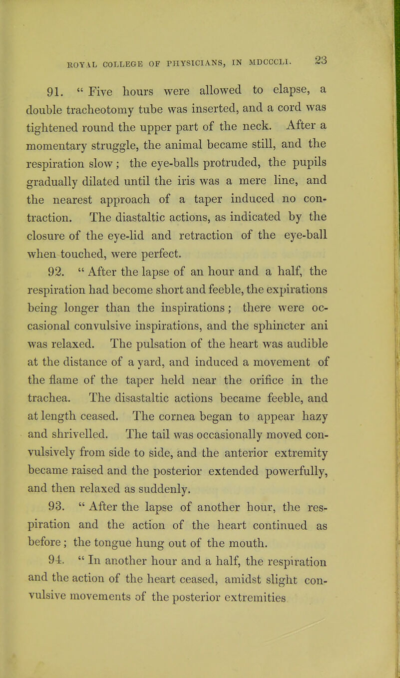 91.  Five hours were allowed to elapse, a double tracheotomy tube was inserted, and a cord was tightened round the upper part of the neck. After a momentary struggle, the animal became still, and the respiration slow ; the eye-balls protruded, the pupils gradually dilated until the iris was a mere line, and the nearest approach of a taper induced no con- traction. The diastaltic actions, as indicated by the closure of the eye-lid and retraction of the eye-ball when touched, were perfect. 92.  After the lapse of an hour and a half, the respiration had become short and feeble, the expirations being longer than the inspirations; there were oc- casional convulsive inspirations, and the sphincter ani was relaxed. The pulsation of the heart was audible at the distance of a yard, and induced a movement of the flame of the taper held near the orifice in the trachea. The disastaltic actions became feeble, and at length ceased. The cornea began to appear hazy and shrivelled. The tail was occasionally moved con- vulsively from side to side, and the anterior extremity became raised and the posterior extended powerfully, and then relaxed as suddenly. 93.  After the lapse of another hour, the res- piration and the action of the heart continued as before ; the tongue hung out of the mouth. 94. In another hour and a half, the respiration and the action of the heart ceased, amidst slight con- vulsive movements of the posterior extremities