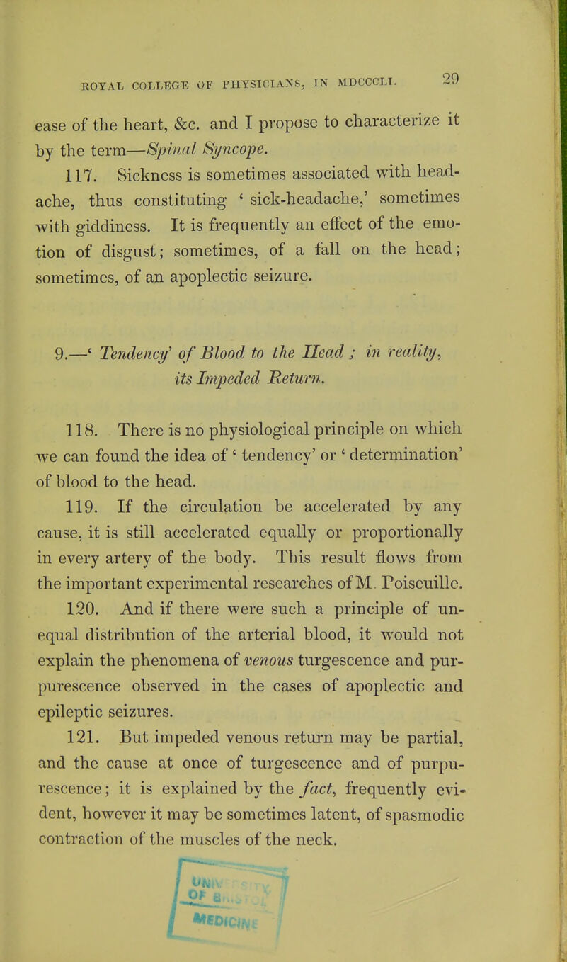 ease of the heart, &c. and I propose to characterize it by the term—Spinal Syncope. 117. Sickness is sometimes associated with head- ache, thus constituting ' sick-headache,' sometimes with giddiness. It is frequently an effect of the emo- tion of disgust; sometimes, of a fall on the head; sometimes, of an apoplectic seizure. 9.—' Tendency of Blood to the Head ; in reality, its Impeded Return. 118. There is no physiological principle on which we can found the idea of' tendency' or ' determination' of blood to the head. 119. If the circulation be accelerated by any cause, it is still accelerated equally or proportionally in every artery of the body. This result flows from the important experimental researches of M. Poiseuille. 120. And if there were such a principle of un- equal distribution of the arterial blood, it would not explain the phenomena of venous turgescence and pur- purescence observed in the cases of apoplectic and epileptic seizures. 121. But impeded venous return may be partial, and the cause at once of turgescence and of purpu- rescence; it is explained by the fact, frequently evi- dent, however it may be sometimes latent, of spasmodic contraction of the muscles of the neck.